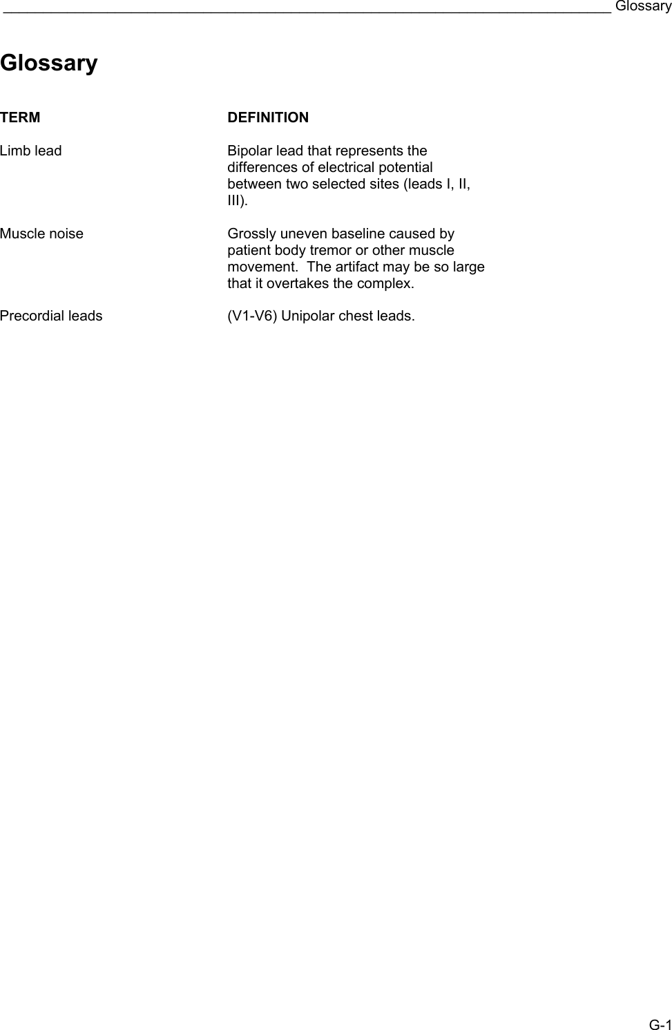  ____________________________________________________________________________ Glossary G-1 Glossary   TERM DEFINITION   Limb lead  Bipolar lead that represents the differences of electrical potential between two selected sites (leads I, II, III).   Muscle noise  Grossly uneven baseline caused by patient body tremor or other muscle movement.  The artifact may be so large that it overtakes the complex.   Precordial leads  (V1-V6) Unipolar chest leads. 