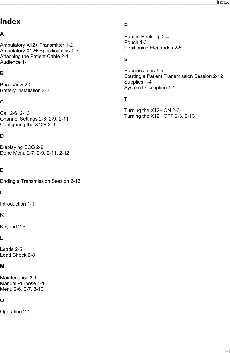 _______________________________________________________________________________Index I-1 Index  A  Ambulatory X12+ Transmitter 1-2 Ambulatory X12+ Specifications 1-5 Attaching the Patient Cable 2-4 Audience 1-1  B  Back View 2-2 Battery Installation 2-2  C  Call 2-6, 2-13 Channel Settings 2-6, 2-9, 2-11 Configuring the X12+ 2-9  D  Displaying ECG 2-9 Done Menu 2-7, 2-9, 2-11, 2-12   E  Ending a Transmission Session 2-13  I  Introduction 1-1  K  Keypad 2-6  L  Leads 2-5 Lead Check 2-8  M  Maintenance 3-1 Manual Purpose 1-1 Menu 2-6, 2-7, 2-10  O  Operation 2-1     P  Patient Hook-Up 2-4 Pouch 1-3 Positioning Electrodes 2-5  S  Specifications 1-5 Starting a Patient Transmission Session 2-12 Supplies 1-4 System Description 1-1  T  Turning the X12+ ON 2-3 Turning the X12+ OFF 2-3, 2-13 