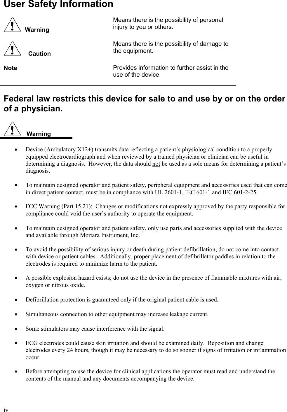  iv  User Safety Information    Warning Means there is the possibility of personal injury to you or others.       Caution Means there is the possibility of damage to the equipment.   Note  Provides information to further assist in the use of the device.   Federal law restricts this device for sale to and use by or on the order of a physician.     Warning  •  Device (Ambulatory X12+) transmits data reflecting a patient’s physiological condition to a properly equipped electrocardiograph and when reviewed by a trained physician or clinician can be useful in determining a diagnosis.  However, the data should not be used as a sole means for determining a patient’s diagnosis.  •  To maintain designed operator and patient safety, peripheral equipment and accessories used that can come in direct patient contact, must be in compliance with UL 2601-1, IEC 601-1 and IEC 601-2-25.  •  FCC Warning (Part 15.21):  Changes or modifications not expressly approved by the party responsible for compliance could void the user’s authority to operate the equipment.  • To maintain designed operator and patient safety, only use parts and accessories supplied with the device and available through Mortara Instrument, Inc.  •  To avoid the possibility of serious injury or death during patient defibrillation, do not come into contact with device or patient cables.  Additionally, proper placement of defibrillator paddles in relation to the electrodes is required to minimize harm to the patient.  •  A possible explosion hazard exists; do not use the device in the presence of flammable mixtures with air, oxygen or nitrous oxide.   • Defibrillation protection is guaranteed only if the original patient cable is used.  • Simultaneous connection to other equipment may increase leakage current.  • Some stimulators may cause interference with the signal.  •  ECG electrodes could cause skin irritation and should be examined daily.  Reposition and change electrodes every 24 hours, though it may be necessary to do so sooner if signs of irritation or inflammation occur.  •  Before attempting to use the device for clinical applications the operator must read and understand the contents of the manual and any documents accompanying the device.  