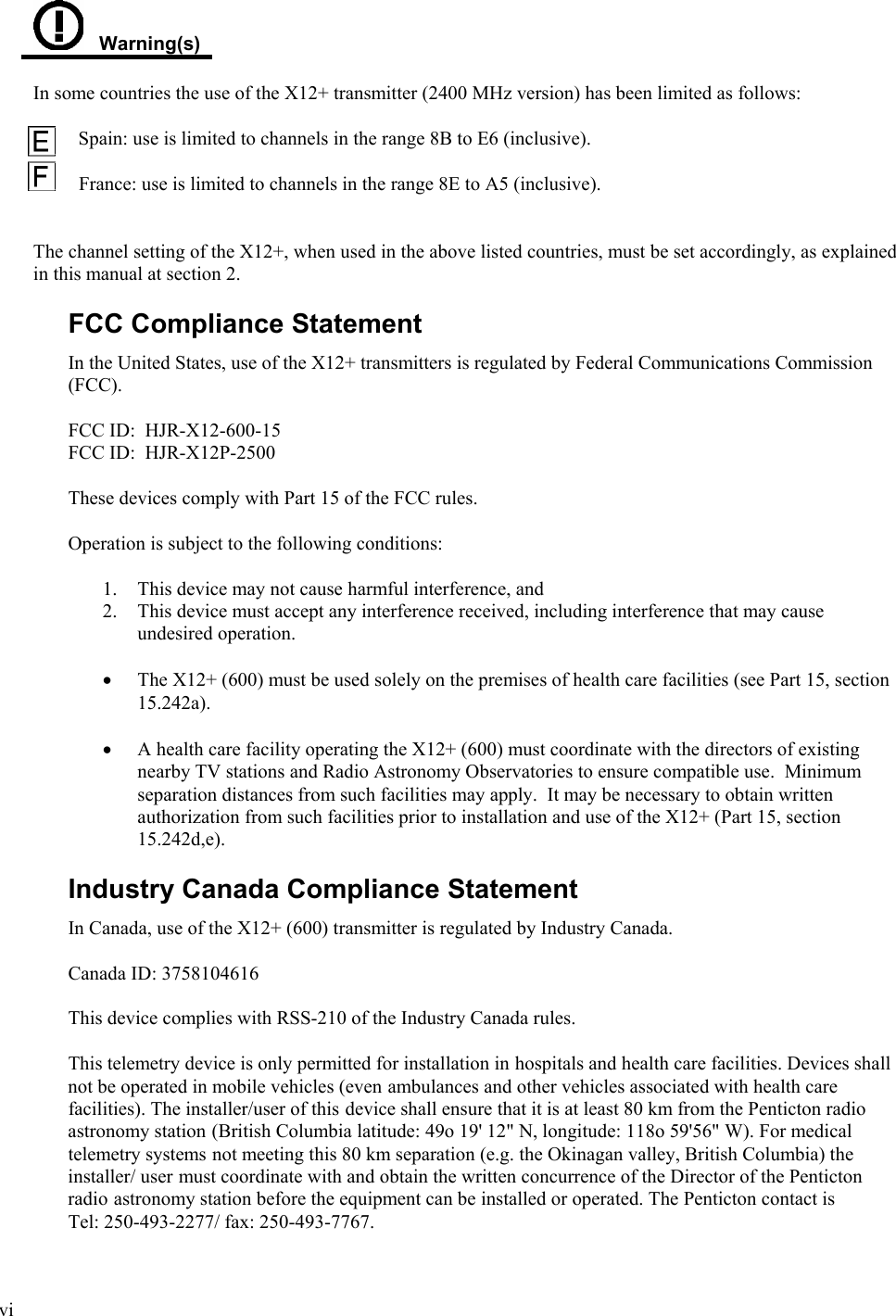  vi     Warning(s)  In some countries the use of the X12+ transmitter (2400 MHz version) has been limited as follows:          Spain: use is limited to channels in the range 8B to E6 (inclusive).  France: use is limited to channels in the range 8E to A5 (inclusive).   The channel setting of the X12+, when used in the above listed countries, must be set accordingly, as explained in this manual at section 2.  FCC Compliance Statement In the United States, use of the X12+ transmitters is regulated by Federal Communications Commission (FCC).   FCC ID:  HJR-X12-600-15 FCC ID:  HJR-X12P-2500   These devices comply with Part 15 of the FCC rules.     Operation is subject to the following conditions:   1. This device may not cause harmful interference, and 2. This device must accept any interference received, including interference that may cause undesired operation.   • The X12+ (600) must be used solely on the premises of health care facilities (see Part 15, section 15.242a).  • A health care facility operating the X12+ (600) must coordinate with the directors of existing nearby TV stations and Radio Astronomy Observatories to ensure compatible use.  Minimum separation distances from such facilities may apply.  It may be necessary to obtain written authorization from such facilities prior to installation and use of the X12+ (Part 15, section 15.242d,e).    Industry Canada Compliance Statement In Canada, use of the X12+ (600) transmitter is regulated by Industry Canada.   Canada ID: 3758104616   This device complies with RSS-210 of the Industry Canada rules.     This telemetry device is only permitted for installation in hospitals and health care facilities. Devices shall not be operated in mobile vehicles (even ambulances and other vehicles associated with health care facilities). The installer/user of this device shall ensure that it is at least 80 km from the Penticton radio astronomy station (British Columbia latitude: 49o 19&apos; 12&quot; N, longitude: 118o 59&apos;56&quot; W). For medical telemetry systems not meeting this 80 km separation (e.g. the Okinagan valley, British Columbia) the installer/ user must coordinate with and obtain the written concurrence of the Director of the Penticton radio astronomy station before the equipment can be installed or operated. The Penticton contact is Tel: 250-493-2277/ fax: 250-493-7767. 