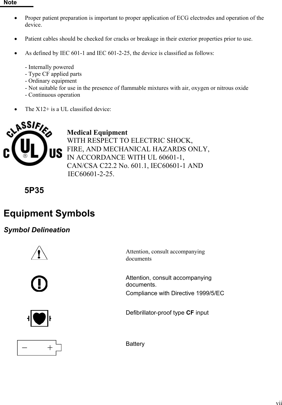  vii Note  •  Proper patient preparation is important to proper application of ECG electrodes and operation of the device.  •  Patient cables should be checked for cracks or breakage in their exterior properties prior to use.  • As defined by IEC 601-1 and IEC 601-2-25, the device is classified as follows:     - Internally powered   - Type CF applied parts   - Ordinary equipment    - Not suitable for use in the presence of flammable mixtures with air, oxygen or nitrous oxide - Continuous operation  • The X12+ is a UL classified device:    Medical Equipment WITH RESPECT TO ELECTRIC SHOCK, FIRE, AND MECHANICAL HAZARDS ONLY, IN ACCORDANCE WITH UL 60601-1, CAN/CSA C22.2 No. 601.1, IEC60601-1 AND    IEC60601-2-25.          5P35  Equipment Symbols  Symbol Delineation     Attention, consult accompanying documents      Attention, consult accompanying documents. Compliance with Directive 1999/5/EC      Defibrillator-proof type CF input      Battery    