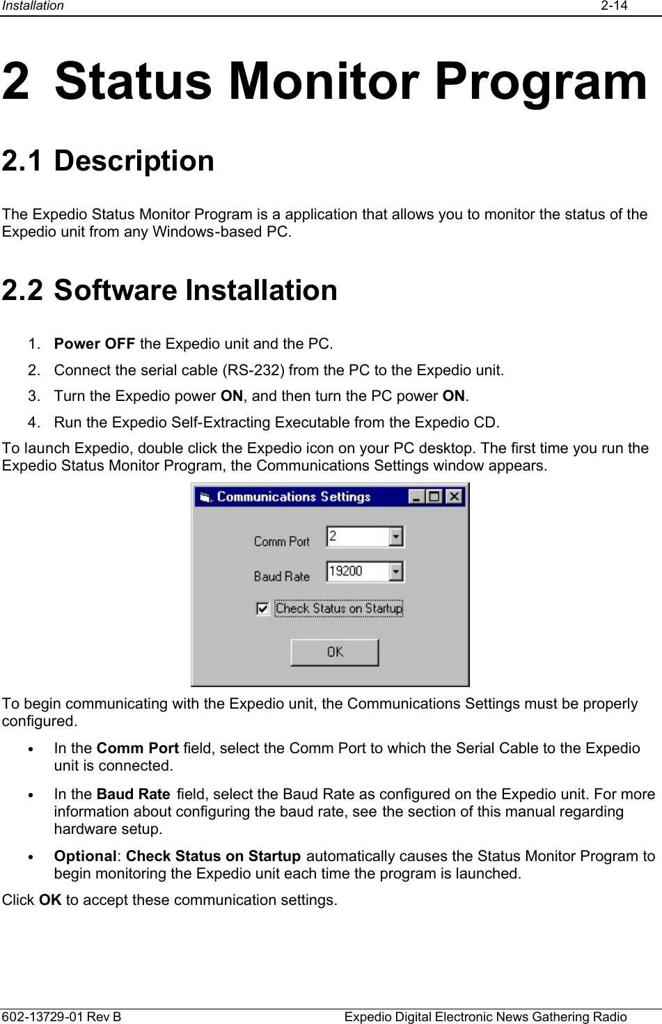Installation    2-14  602-13729-01 Rev B    Expedio Digital Electronic News Gathering Radio 2 Status Monitor Program 2.1 Description The Expedio Status Monitor Program is a application that allows you to monitor the status of the Expedio unit from any Windows-based PC. 2.2 Software Installation 1. Power OFF the Expedio unit and the PC. 2. Connect the serial cable (RS-232) from the PC to the Expedio unit.  3. Turn the Expedio power ON, and then turn the PC power ON.  4. Run the Expedio Self-Extracting Executable from the Expedio CD. To launch Expedio, double click the Expedio icon on your PC desktop. The first time you run the Expedio Status Monitor Program, the Communications Settings window appears.  To begin communicating with the Expedio unit, the Communications Settings must be properly configured. • In the Comm Port field, select the Comm Port to which the Serial Cable to the Expedio unit is connected. • In the Baud Rate  field, select the Baud Rate as configured on the Expedio unit. For more information about configuring the baud rate, see the section of this manual regarding hardware setup. • Optional: Check Status on Startup automatically causes the Status Monitor Program to begin monitoring the Expedio unit each time the program is launched.  Click OK to accept these communication settings. 