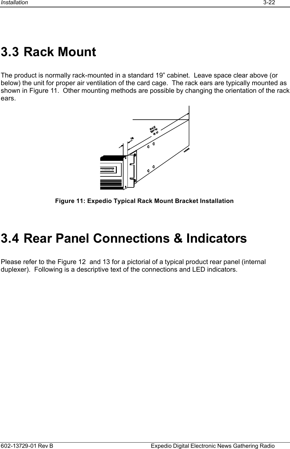 Installation    3-22  602-13729-01 Rev B    Expedio Digital Electronic News Gathering Radio  3.3 Rack Mount The product is normally rack-mounted in a standard 19” cabinet.  Leave space clear above (or below) the unit for proper air ventilation of the card cage.  The rack ears are typically mounted as shown in Figure 11.  Other mounting methods are possible by changing the orientation of the rack ears.  Figure 11: Expedio Typical Rack Mount Bracket Installation  3.4 Rear Panel Connections &amp; Indicators Please refer to the Figure 12  and 13 for a pictorial of a typical product rear panel (internal duplexer).  Following is a descriptive text of the connections and LED indicators.  