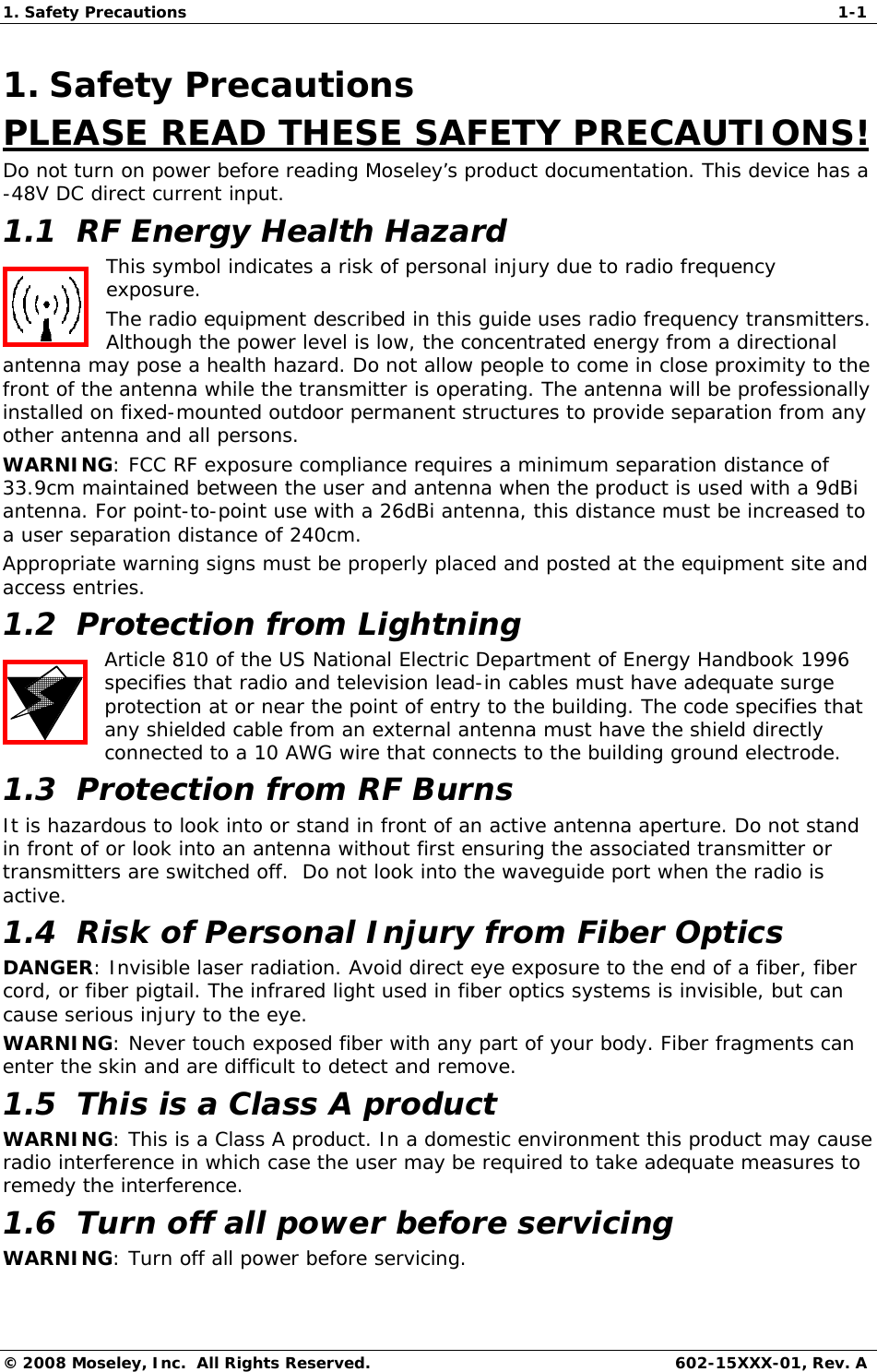 1. Safety Precautions  1-1 © 2008 Moseley, Inc.  All Rights Reserved.  602-15XXX-01, Rev. A 1. Safety Precautions PLEASE READ THESE SAFETY PRECAUTIONS! Do not turn on power before reading Moseley’s product documentation. This device has a -48V DC direct current input. 1.1  RF Energy Health Hazard This symbol indicates a risk of personal injury due to radio frequency exposure. The radio equipment described in this guide uses radio frequency transmitters. Although the power level is low, the concentrated energy from a directional antenna may pose a health hazard. Do not allow people to come in close proximity to the front of the antenna while the transmitter is operating. The antenna will be professionally installed on fixed-mounted outdoor permanent structures to provide separation from any other antenna and all persons. WARNING: FCC RF exposure compliance requires a minimum separation distance of 33.9cm maintained between the user and antenna when the product is used with a 9dBi antenna. For point-to-point use with a 26dBi antenna, this distance must be increased to a user separation distance of 240cm. Appropriate warning signs must be properly placed and posted at the equipment site and access entries.  1.2  Protection from Lightning Article 810 of the US National Electric Department of Energy Handbook 1996 specifies that radio and television lead-in cables must have adequate surge protection at or near the point of entry to the building. The code specifies that any shielded cable from an external antenna must have the shield directly connected to a 10 AWG wire that connects to the building ground electrode. 1.3  Protection from RF Burns It is hazardous to look into or stand in front of an active antenna aperture. Do not stand in front of or look into an antenna without first ensuring the associated transmitter or transmitters are switched off.  Do not look into the waveguide port when the radio is active. 1.4  Risk of Personal Injury from Fiber Optics DANGER: Invisible laser radiation. Avoid direct eye exposure to the end of a fiber, fiber cord, or fiber pigtail. The infrared light used in fiber optics systems is invisible, but can cause serious injury to the eye. WARNING: Never touch exposed fiber with any part of your body. Fiber fragments can enter the skin and are difficult to detect and remove. 1.5  This is a Class A product WARNING: This is a Class A product. In a domestic environment this product may cause radio interference in which case the user may be required to take adequate measures to remedy the interference.  1.6  Turn off all power before servicing WARNING: Turn off all power before servicing. 
