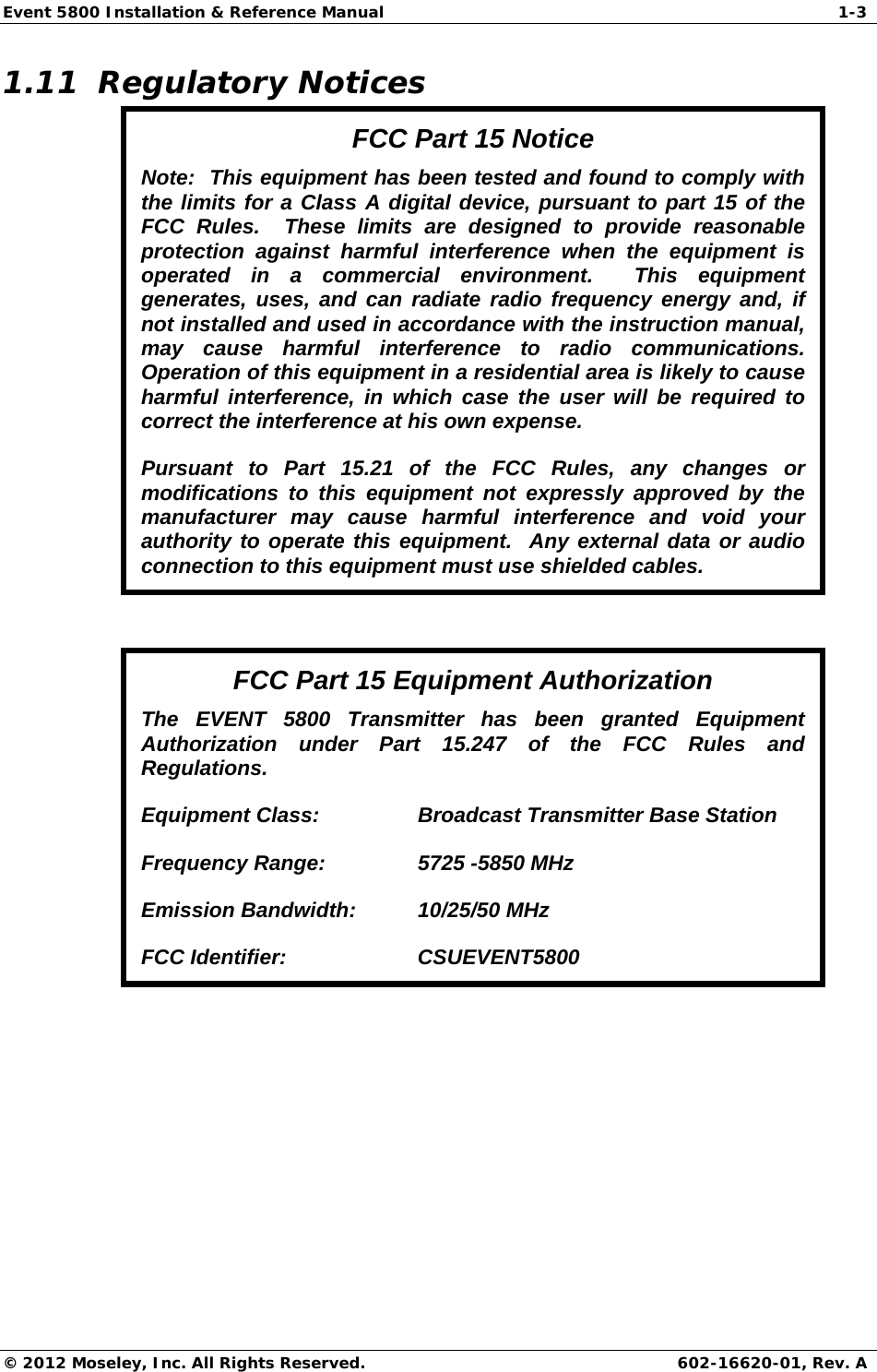 Event 5800 Installation &amp; Reference Manual  1-3 © 2012 Moseley, Inc. All Rights Reserved. 602-16620-01, Rev. A 1.11  Regulatory Notices FCC Part 15 Notice Note:  This equipment has been tested and found to comply with the limits for a Class A digital device, pursuant to part 15 of the FCC Rules.  These limits are designed to provide reasonable protection against harmful interference when the equipment is operated in a commercial environment.  This equipment generates, uses, and can radiate radio frequency energy and, if not installed and used in accordance with the instruction manual, may cause harmful interference to radio communications.  Operation of this equipment in a residential area is likely to cause harmful interference, in which case the user will be required to correct the interference at his own expense. Pursuant to Part 15.21 of the FCC Rules, any changes or modifications to this equipment not expressly approved by the manufacturer may cause harmful interference and void your authority to operate this equipment.  Any external data or audio connection to this equipment must use shielded cables.  FCC Part 15 Equipment Authorization The EVENT 5800 Transmitter has been granted Equipment Authorization under Part 15.247 of the FCC Rules and Regulations. Equipment Class:    Broadcast Transmitter Base Station Frequency Range:    5725 -5850 MHz Emission Bandwidth:  10/25/50 MHz FCC Identifier:    CSUEVENT5800  