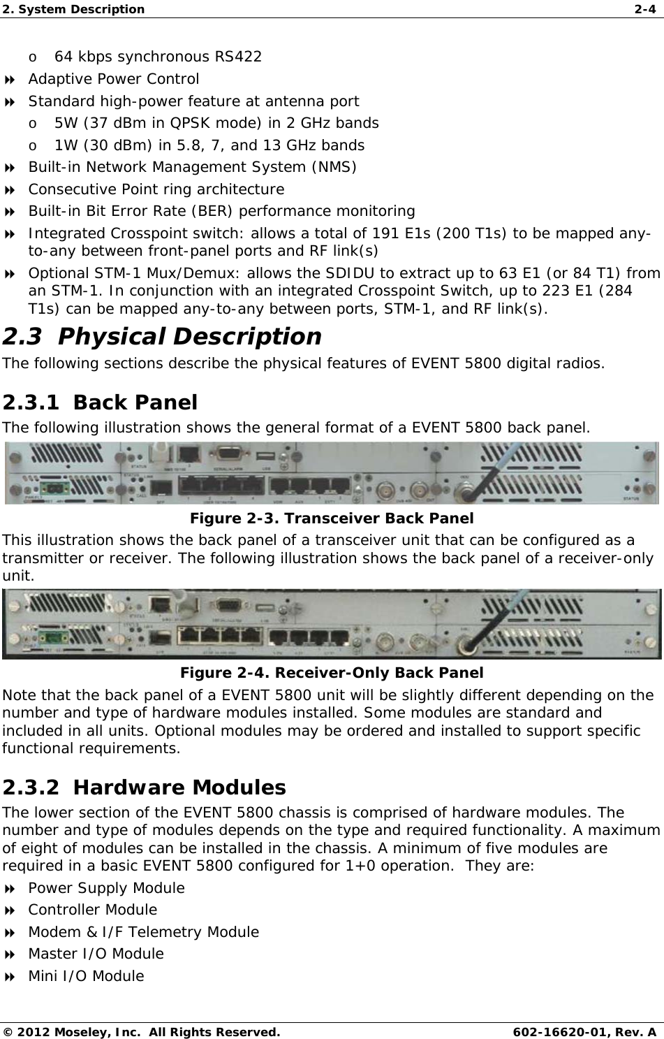 2. System Description  2-4 © 2012 Moseley, Inc.  All Rights Reserved.  602-16620-01, Rev. A o 64 kbps synchronous RS422    Adaptive Power Control  Standard high-power feature at antenna port o 5W (37 dBm in QPSK mode) in 2 GHz bands o 1W (30 dBm) in 5.8, 7, and 13 GHz bands  Built-in Network Management System (NMS)  Consecutive Point ring architecture  Built-in Bit Error Rate (BER) performance monitoring  Integrated Crosspoint switch: allows a total of 191 E1s (200 T1s) to be mapped any-to-any between front-panel ports and RF link(s)  Optional STM-1 Mux/Demux: allows the SDIDU to extract up to 63 E1 (or 84 T1) from an STM-1. In conjunction with an integrated Crosspoint Switch, up to 223 E1 (284 T1s) can be mapped any-to-any between ports, STM-1, and RF link(s).  2.3  Physical Description The following sections describe the physical features of EVENT 5800 digital radios. 2.3.1  Back Panel The following illustration shows the general format of a EVENT 5800 back panel.  Figure 2-3. Transceiver Back Panel This illustration shows the back panel of a transceiver unit that can be configured as a transmitter or receiver. The following illustration shows the back panel of a receiver-only unit.   Figure 2-4. Receiver-Only Back Panel Note that the back panel of a EVENT 5800 unit will be slightly different depending on the number and type of hardware modules installed. Some modules are standard and included in all units. Optional modules may be ordered and installed to support specific functional requirements.  2.3.2  Hardware Modules  The lower section of the EVENT 5800 chassis is comprised of hardware modules. The number and type of modules depends on the type and required functionality. A maximum of eight of modules can be installed in the chassis. A minimum of five modules are required in a basic EVENT 5800 configured for 1+0 operation.  They are:  Power Supply Module  Controller Module  Modem &amp; I/F Telemetry Module  Master I/O Module  Mini I/O Module 
