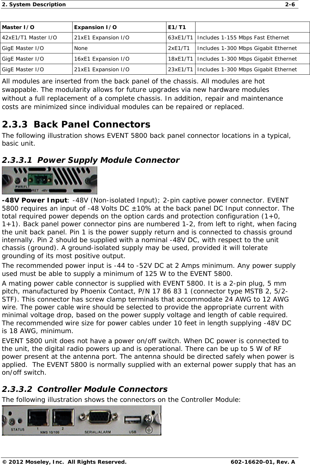 2. System Description  2-6 © 2012 Moseley, Inc.  All Rights Reserved.  602-16620-01, Rev. A Master I/O   Expansion I/O   E1/T1   42xE1/T1 Master I/O  21xE1 Expansion I/O  63xE1/T1 Includes 1-155 Mbps Fast Ethernet  GigE Master I/O  None  2xE1/T1  Includes 1-300 Mbps Gigabit Ethernet  GigE Master I/O  16xE1 Expansion I/O  18xE1/T1 Includes 1-300 Mbps Gigabit Ethernet  GigE Master I/O  21xE1 Expansion I/O  23xE1/T1 Includes 1-300 Mbps Gigabit Ethernet  All modules are inserted from the back panel of the chassis. All modules are hot swappable. The modularity allows for future upgrades via new hardware modules without a full replacement of a complete chassis. In addition, repair and maintenance costs are minimized since individual modules can be repaired or replaced.  2.3.3  Back Panel Connectors The following illustration shows EVENT 5800 back panel connector locations in a typical, basic unit. 2.3.3.1  Power Supply Module Connector  -48V Power Input: -48V (Non-isolated Input); 2-pin captive power connector. EVENT 5800 requires an input of -48 Volts DC ±10% at the back panel DC Input connector. The total required power depends on the option cards and protection configuration (1+0, 1+1). Back panel power connector pins are numbered 1-2, from left to right, when facing the unit back panel. Pin 1 is the power supply return and is connected to chassis ground internally. Pin 2 should be supplied with a nominal -48V DC, with respect to the unit chassis (ground). A ground-isolated supply may be used, provided it will tolerate grounding of its most positive output. The recommended power input is -44 to -52V DC at 2 Amps minimum. Any power supply used must be able to supply a minimum of 125 W to the EVENT 5800. A mating power cable connector is supplied with EVENT 5800. It is a 2-pin plug, 5 mm pitch, manufactured by Phoenix Contact, P/N 17 86 83 1 (connector type MSTB 2, 5/2-STF). This connector has screw clamp terminals that accommodate 24 AWG to 12 AWG wire. The power cable wire should be selected to provide the appropriate current with minimal voltage drop, based on the power supply voltage and length of cable required. The recommended wire size for power cables under 10 feet in length supplying -48V DC is 18 AWG, minimum. EVENT 5800 unit does not have a power on/off switch. When DC power is connected to the unit, the digital radio powers up and is operational. There can be up to 5 W of RF power present at the antenna port. The antenna should be directed safely when power is applied.  The EVENT 5800 is normally supplied with an external power supply that has an on/off switch. 2.3.3.2  Controller Module Connectors The following illustration shows the connectors on the Controller Module:  