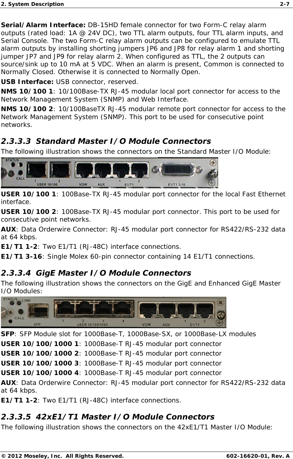 2. System Description  2-7 © 2012 Moseley, Inc.  All Rights Reserved.  602-16620-01, Rev. A Serial/Alarm Interface: DB-15HD female connector for two Form-C relay alarm outputs (rated load: 1A @ 24V DC), two TTL alarm outputs, four TTL alarm inputs, and Serial Console. The two Form-C relay alarm outputs can be configured to emulate TTL alarm outputs by installing shorting jumpers JP6 and JP8 for relay alarm 1 and shorting jumper JP7 and JP9 for relay alarm 2. When configured as TTL, the 2 outputs can source/sink up to 10 mA at 5 VDC. When an alarm is present, Common is connected to Normally Closed. Otherwise it is connected to Normally Open. USB Interface: USB connector, reserved. NMS 10/100 1: 10/100Base-TX RJ-45 modular local port connector for access to the Network Management System (SNMP) and Web Interface. NMS 10/100 2: 10/100BaseTX RJ-45 modular remote port connector for access to the Network Management System (SNMP). This port to be used for consecutive point networks. 2.3.3.3  Standard Master I/O Module Connectors The following illustration shows the connectors on the Standard Master I/O Module:  USER 10/100 1: 100Base-TX RJ-45 modular port connector for the local Fast Ethernet interface. USER 10/100 2: 100Base-TX RJ-45 modular port connector. This port to be used for consecutive point networks. AUX: Data Orderwire Connector: RJ-45 modular port connector for RS422/RS-232 data at 64 kbps. E1/T1 1-2: Two E1/T1 (RJ-48C) interface connections. E1/T1 3-16: Single Molex 60-pin connector containing 14 E1/T1 connections. 2.3.3.4  GigE Master I/O Module Connectors The following illustration shows the connectors on the GigE and Enhanced GigE Master I/O Modules:  SFP: SFP Module slot for 1000Base-T, 1000Base-SX, or 1000Base-LX modules USER 10/100/1000 1: 1000Base-T RJ-45 modular port connector USER 10/100/1000 2: 1000Base-T RJ-45 modular port connector USER 10/100/1000 3: 1000Base-T RJ-45 modular port connector USER 10/100/1000 4: 1000Base-T RJ-45 modular port connector AUX: Data Orderwire Connector: RJ-45 modular port connector for RS422/RS-232 data at 64 kbps. E1/T1 1-2: Two E1/T1 (RJ-48C) interface connections. 2.3.3.5  42xE1/T1 Master I/O Module Connectors The following illustration shows the connectors on the 42xE1/T1 Master I/O Module: 