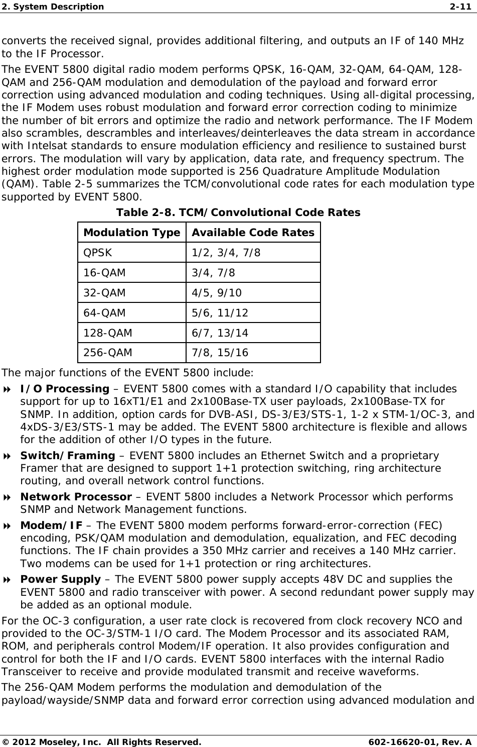 2. System Description  2-11 © 2012 Moseley, Inc.  All Rights Reserved.  602-16620-01, Rev. A converts the received signal, provides additional filtering, and outputs an IF of 140 MHz to the IF Processor.  The EVENT 5800 digital radio modem performs QPSK, 16-QAM, 32-QAM, 64-QAM, 128-QAM and 256-QAM modulation and demodulation of the payload and forward error correction using advanced modulation and coding techniques. Using all-digital processing, the IF Modem uses robust modulation and forward error correction coding to minimize the number of bit errors and optimize the radio and network performance. The IF Modem also scrambles, descrambles and interleaves/deinterleaves the data stream in accordance with Intelsat standards to ensure modulation efficiency and resilience to sustained burst errors. The modulation will vary by application, data rate, and frequency spectrum. The highest order modulation mode supported is 256 Quadrature Amplitude Modulation (QAM). Table 2-5 summarizes the TCM/convolutional code rates for each modulation type supported by EVENT 5800. Table 2-8. TCM/Convolutional Code Rates  Modulation Type  Available Code Rates  QPSK   1/2, 3/4, 7/8 16-QAM   3/4, 7/8 32-QAM   4/5, 9/10 64-QAM   5/6, 11/12 128-QAM 6/7, 13/14 256-QAM 7/8, 15/16 The major functions of the EVENT 5800 include:  I/O Processing – EVENT 5800 comes with a standard I/O capability that includes support for up to 16xT1/E1 and 2x100Base-TX user payloads, 2x100Base-TX for SNMP. In addition, option cards for DVB-ASI, DS-3/E3/STS-1, 1-2 x STM-1/OC-3, and 4xDS-3/E3/STS-1 may be added. The EVENT 5800 architecture is flexible and allows for the addition of other I/O types in the future.  Switch/Framing – EVENT 5800 includes an Ethernet Switch and a proprietary Framer that are designed to support 1+1 protection switching, ring architecture routing, and overall network control functions.  Network Processor – EVENT 5800 includes a Network Processor which performs SNMP and Network Management functions.  Modem/IF – The EVENT 5800 modem performs forward-error-correction (FEC) encoding, PSK/QAM modulation and demodulation, equalization, and FEC decoding functions. The IF chain provides a 350 MHz carrier and receives a 140 MHz carrier. Two modems can be used for 1+1 protection or ring architectures.  Power Supply – The EVENT 5800 power supply accepts 48V DC and supplies the EVENT 5800 and radio transceiver with power. A second redundant power supply may be added as an optional module. For the OC-3 configuration, a user rate clock is recovered from clock recovery NCO and provided to the OC-3/STM-1 I/O card. The Modem Processor and its associated RAM, ROM, and peripherals control Modem/IF operation. It also provides configuration and control for both the IF and I/O cards. EVENT 5800 interfaces with the internal Radio Transceiver to receive and provide modulated transmit and receive waveforms.  The 256-QAM Modem performs the modulation and demodulation of the payload/wayside/SNMP data and forward error correction using advanced modulation and 