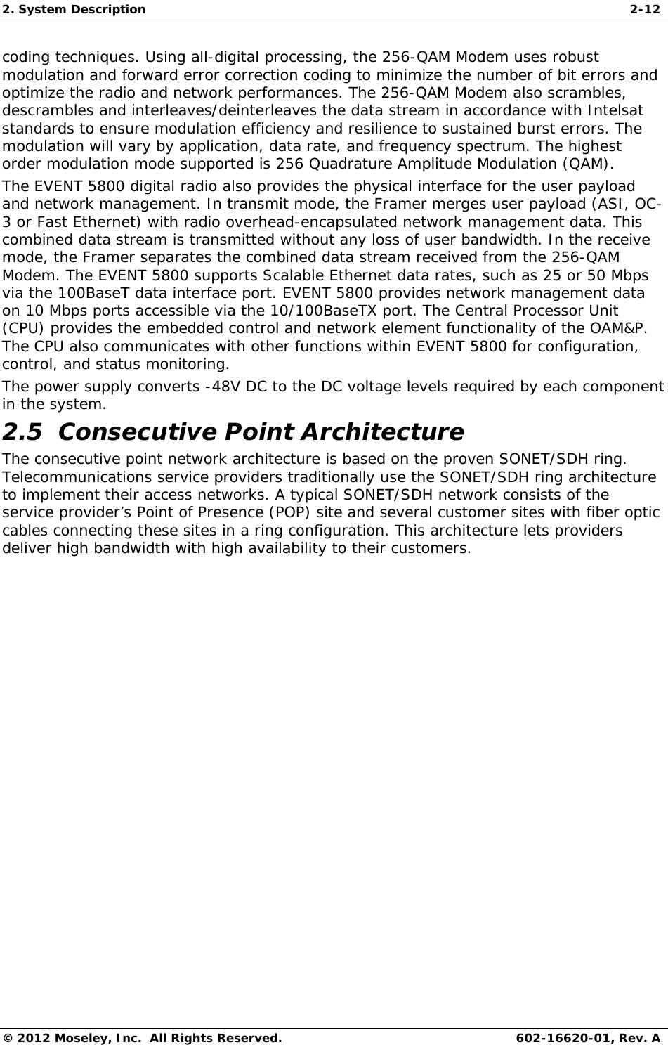 2. System Description  2-12 © 2012 Moseley, Inc.  All Rights Reserved.  602-16620-01, Rev. A coding techniques. Using all-digital processing, the 256-QAM Modem uses robust modulation and forward error correction coding to minimize the number of bit errors and optimize the radio and network performances. The 256-QAM Modem also scrambles, descrambles and interleaves/deinterleaves the data stream in accordance with Intelsat standards to ensure modulation efficiency and resilience to sustained burst errors. The modulation will vary by application, data rate, and frequency spectrum. The highest order modulation mode supported is 256 Quadrature Amplitude Modulation (QAM).  The EVENT 5800 digital radio also provides the physical interface for the user payload and network management. In transmit mode, the Framer merges user payload (ASI, OC-3 or Fast Ethernet) with radio overhead-encapsulated network management data. This combined data stream is transmitted without any loss of user bandwidth. In the receive mode, the Framer separates the combined data stream received from the 256-QAM Modem. The EVENT 5800 supports Scalable Ethernet data rates, such as 25 or 50 Mbps via the 100BaseT data interface port. EVENT 5800 provides network management data on 10 Mbps ports accessible via the 10/100BaseTX port. The Central Processor Unit (CPU) provides the embedded control and network element functionality of the OAM&amp;P. The CPU also communicates with other functions within EVENT 5800 for configuration, control, and status monitoring.  The power supply converts -48V DC to the DC voltage levels required by each component in the system.  2.5  Consecutive Point Architecture The consecutive point network architecture is based on the proven SONET/SDH ring. Telecommunications service providers traditionally use the SONET/SDH ring architecture to implement their access networks. A typical SONET/SDH network consists of the service provider’s Point of Presence (POP) site and several customer sites with fiber optic cables connecting these sites in a ring configuration. This architecture lets providers deliver high bandwidth with high availability to their customers. 