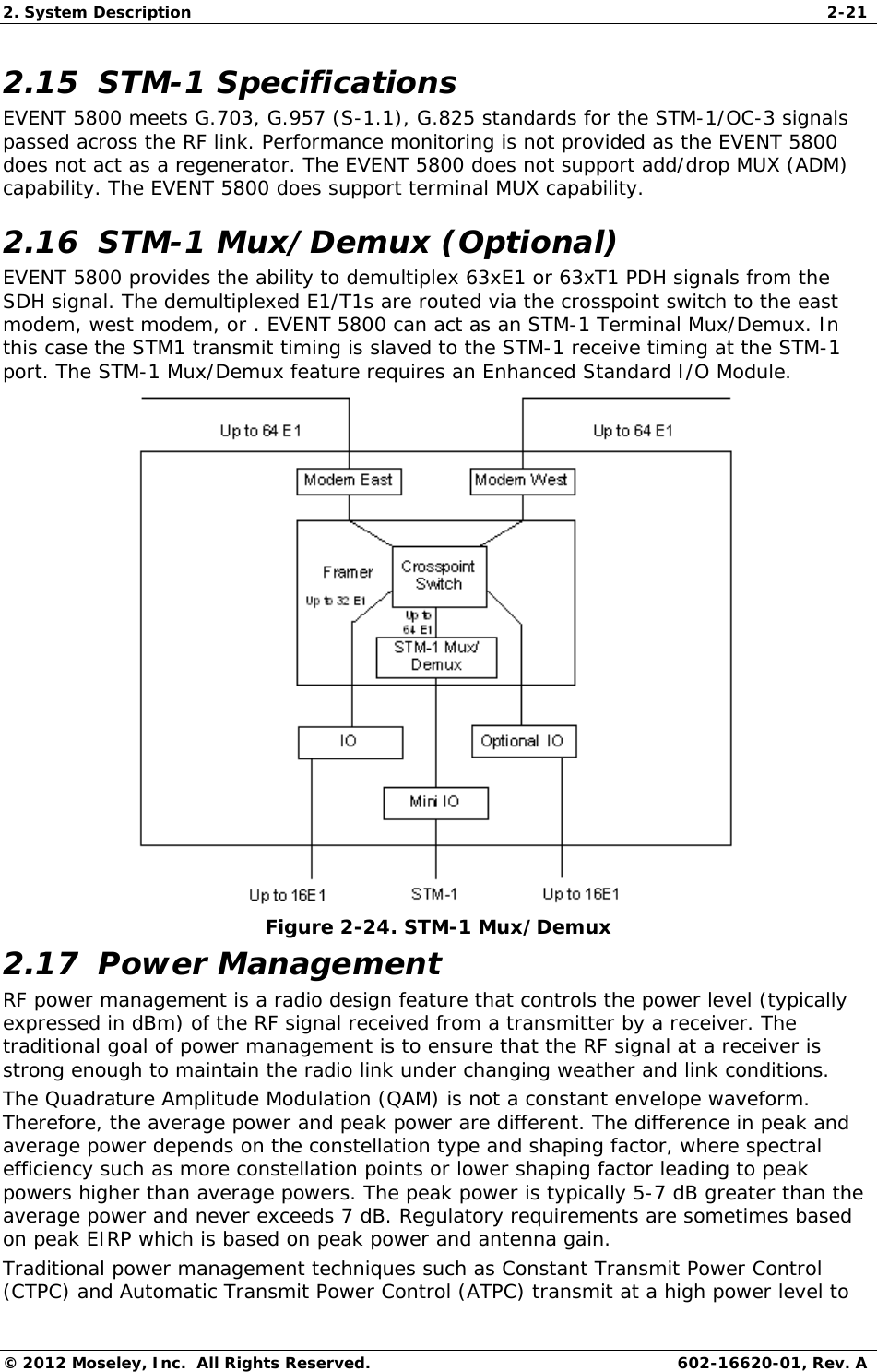 2. System Description  2-21 © 2012 Moseley, Inc.  All Rights Reserved.  602-16620-01, Rev. A 2.15  STM-1 Specifications  EVENT 5800 meets G.703, G.957 (S-1.1), G.825 standards for the STM-1/OC-3 signals passed across the RF link. Performance monitoring is not provided as the EVENT 5800 does not act as a regenerator. The EVENT 5800 does not support add/drop MUX (ADM) capability. The EVENT 5800 does support terminal MUX capability.  2.16  STM-1 Mux/Demux (Optional)  EVENT 5800 provides the ability to demultiplex 63xE1 or 63xT1 PDH signals from the SDH signal. The demultiplexed E1/T1s are routed via the crosspoint switch to the east modem, west modem, or . EVENT 5800 can act as an STM-1 Terminal Mux/Demux. In this case the STM1 transmit timing is slaved to the STM-1 receive timing at the STM-1 port. The STM-1 Mux/Demux feature requires an Enhanced Standard I/O Module.  Figure 2-24. STM-1 Mux/Demux 2.17  Power Management RF power management is a radio design feature that controls the power level (typically expressed in dBm) of the RF signal received from a transmitter by a receiver. The traditional goal of power management is to ensure that the RF signal at a receiver is strong enough to maintain the radio link under changing weather and link conditions. The Quadrature Amplitude Modulation (QAM) is not a constant envelope waveform. Therefore, the average power and peak power are different. The difference in peak and average power depends on the constellation type and shaping factor, where spectral efficiency such as more constellation points or lower shaping factor leading to peak powers higher than average powers. The peak power is typically 5-7 dB greater than the average power and never exceeds 7 dB. Regulatory requirements are sometimes based on peak EIRP which is based on peak power and antenna gain. Traditional power management techniques such as Constant Transmit Power Control (CTPC) and Automatic Transmit Power Control (ATPC) transmit at a high power level to 