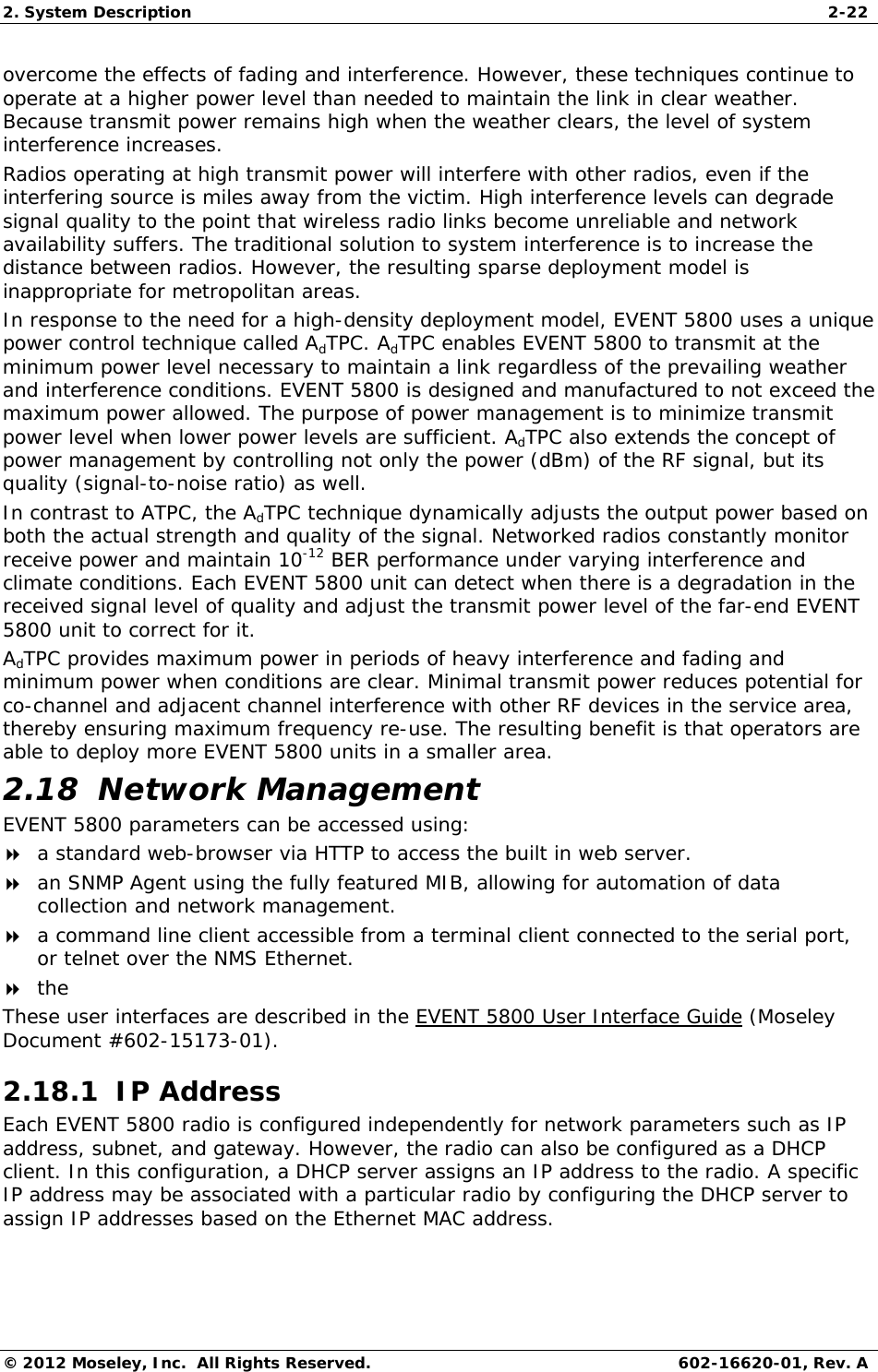 2. System Description  2-22 © 2012 Moseley, Inc.  All Rights Reserved.  602-16620-01, Rev. A overcome the effects of fading and interference. However, these techniques continue to operate at a higher power level than needed to maintain the link in clear weather. Because transmit power remains high when the weather clears, the level of system interference increases. Radios operating at high transmit power will interfere with other radios, even if the interfering source is miles away from the victim. High interference levels can degrade signal quality to the point that wireless radio links become unreliable and network availability suffers. The traditional solution to system interference is to increase the distance between radios. However, the resulting sparse deployment model is inappropriate for metropolitan areas. In response to the need for a high-density deployment model, EVENT 5800 uses a unique power control technique called AdTPC. AdTPC enables EVENT 5800 to transmit at the minimum power level necessary to maintain a link regardless of the prevailing weather and interference conditions. EVENT 5800 is designed and manufactured to not exceed the maximum power allowed. The purpose of power management is to minimize transmit power level when lower power levels are sufficient. AdTPC also extends the concept of power management by controlling not only the power (dBm) of the RF signal, but its quality (signal-to-noise ratio) as well. In contrast to ATPC, the AdTPC technique dynamically adjusts the output power based on both the actual strength and quality of the signal. Networked radios constantly monitor receive power and maintain 10-12 BER performance under varying interference and climate conditions. Each EVENT 5800 unit can detect when there is a degradation in the received signal level of quality and adjust the transmit power level of the far-end EVENT 5800 unit to correct for it. AdTPC provides maximum power in periods of heavy interference and fading and minimum power when conditions are clear. Minimal transmit power reduces potential for co-channel and adjacent channel interference with other RF devices in the service area, thereby ensuring maximum frequency re-use. The resulting benefit is that operators are able to deploy more EVENT 5800 units in a smaller area. 2.18  Network Management EVENT 5800 parameters can be accessed using:  a standard web-browser via HTTP to access the built in web server.  an SNMP Agent using the fully featured MIB, allowing for automation of data collection and network management.  a command line client accessible from a terminal client connected to the serial port, or telnet over the NMS Ethernet.  the  These user interfaces are described in the EVENT 5800 User Interface Guide (Moseley Document #602-15173-01). 2.18.1  IP Address Each EVENT 5800 radio is configured independently for network parameters such as IP address, subnet, and gateway. However, the radio can also be configured as a DHCP client. In this configuration, a DHCP server assigns an IP address to the radio. A specific IP address may be associated with a particular radio by configuring the DHCP server to assign IP addresses based on the Ethernet MAC address. 