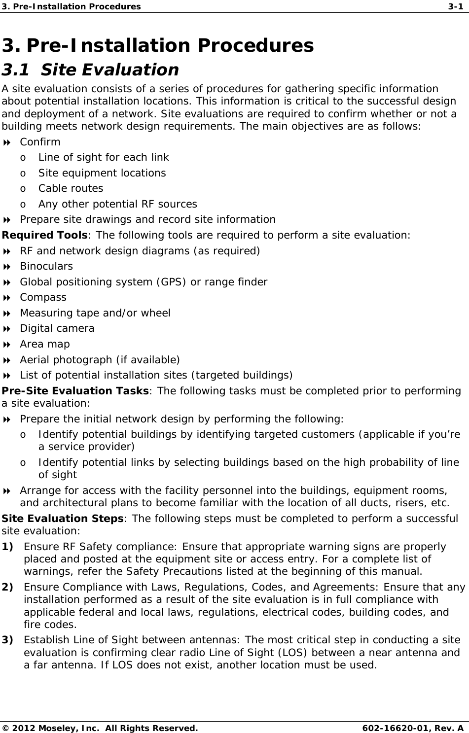 3. Pre-Installation Procedures  3-1 © 2012 Moseley, Inc.  All Rights Reserved.  602-16620-01, Rev. A 3. Pre-Installation Procedures 3.1  Site Evaluation A site evaluation consists of a series of procedures for gathering specific information about potential installation locations. This information is critical to the successful design and deployment of a network. Site evaluations are required to confirm whether or not a building meets network design requirements. The main objectives are as follows:  Confirm o Line of sight for each link o Site equipment locations o Cable routes o Any other potential RF sources  Prepare site drawings and record site information Required Tools: The following tools are required to perform a site evaluation:  RF and network design diagrams (as required)  Binoculars  Global positioning system (GPS) or range finder  Compass  Measuring tape and/or wheel  Digital camera  Area map  Aerial photograph (if available)  List of potential installation sites (targeted buildings) Pre-Site Evaluation Tasks: The following tasks must be completed prior to performing a site evaluation:  Prepare the initial network design by performing the following: o Identify potential buildings by identifying targeted customers (applicable if you’re a service provider) o Identify potential links by selecting buildings based on the high probability of line of sight  Arrange for access with the facility personnel into the buildings, equipment rooms, and architectural plans to become familiar with the location of all ducts, risers, etc. Site Evaluation Steps: The following steps must be completed to perform a successful site evaluation: 1) Ensure RF Safety compliance: Ensure that appropriate warning signs are properly placed and posted at the equipment site or access entry. For a complete list of warnings, refer the Safety Precautions listed at the beginning of this manual. 2) Ensure Compliance with Laws, Regulations, Codes, and Agreements: Ensure that any installation performed as a result of the site evaluation is in full compliance with applicable federal and local laws, regulations, electrical codes, building codes, and fire codes. 3) Establish Line of Sight between antennas: The most critical step in conducting a site evaluation is confirming clear radio Line of Sight (LOS) between a near antenna and a far antenna. If LOS does not exist, another location must be used. 