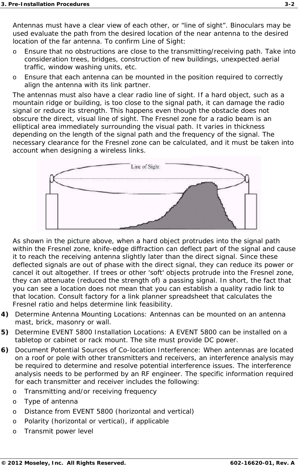 3. Pre-Installation Procedures  3-2 © 2012 Moseley, Inc.  All Rights Reserved.  602-16620-01, Rev. A Antennas must have a clear view of each other, or “line of sight”. Binoculars may be used evaluate the path from the desired location of the near antenna to the desired location of the far antenna. To confirm Line of Sight: o Ensure that no obstructions are close to the transmitting/receiving path. Take into consideration trees, bridges, construction of new buildings, unexpected aerial traffic, window washing units, etc. o Ensure that each antenna can be mounted in the position required to correctly align the antenna with its link partner. The antennas must also have a clear radio line of sight. If a hard object, such as a mountain ridge or building, is too close to the signal path, it can damage the radio signal or reduce its strength. This happens even though the obstacle does not obscure the direct, visual line of sight. The Fresnel zone for a radio beam is an elliptical area immediately surrounding the visual path. It varies in thickness depending on the length of the signal path and the frequency of the signal. The necessary clearance for the Fresnel zone can be calculated, and it must be taken into account when designing a wireless links.   As shown in the picture above, when a hard object protrudes into the signal path within the Fresnel zone, knife-edge diffraction can deflect part of the signal and cause it to reach the receiving antenna slightly later than the direct signal. Since these deflected signals are out of phase with the direct signal, they can reduce its power or cancel it out altogether. If trees or other &apos;soft&apos; objects protrude into the Fresnel zone, they can attenuate (reduced the strength of) a passing signal. In short, the fact that you can see a location does not mean that you can establish a quality radio link to that location. Consult factory for a link planner spreadsheet that calculates the Fresnel ratio and helps determine link feasibility.  4) Determine Antenna Mounting Locations: Antennas can be mounted on an antenna mast, brick, masonry or wall.  5) Determine EVENT 5800 Installation Locations: A EVENT 5800 can be installed on a tabletop or cabinet or rack mount. The site must provide DC power. 6) Document Potential Sources of Co-location Interference: When antennas are located on a roof or pole with other transmitters and receivers, an interference analysis may be required to determine and resolve potential interference issues. The interference analysis needs to be performed by an RF engineer. The specific information required for each transmitter and receiver includes the following: o Transmitting and/or receiving frequency o Type of antenna o Distance from EVENT 5800 (horizontal and vertical) o Polarity (horizontal or vertical), if applicable o Transmit power level 