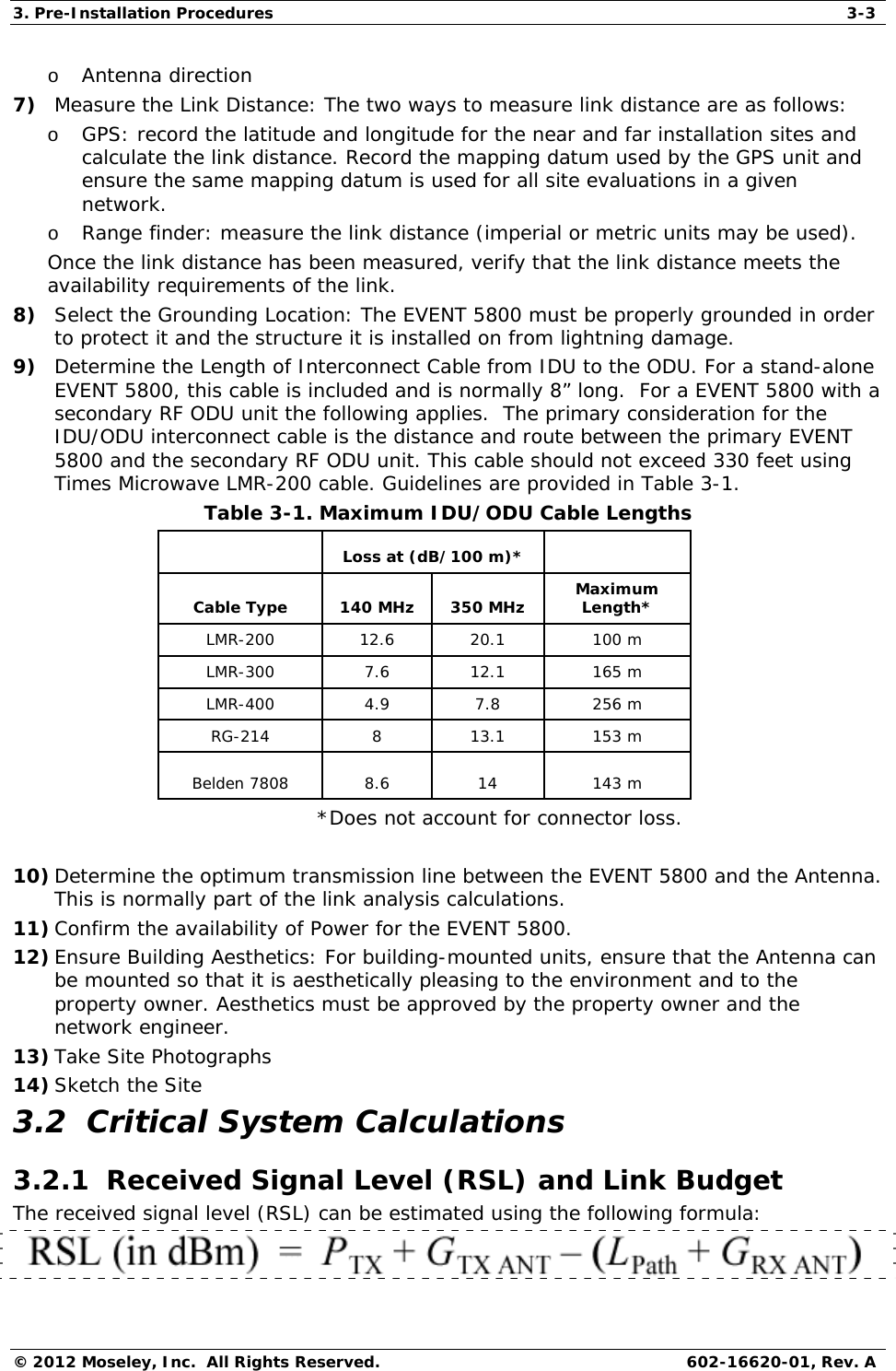 3. Pre-Installation Procedures  3-3 © 2012 Moseley, Inc.  All Rights Reserved.  602-16620-01, Rev. A o Antenna direction 7) Measure the Link Distance: The two ways to measure link distance are as follows: o GPS: record the latitude and longitude for the near and far installation sites and calculate the link distance. Record the mapping datum used by the GPS unit and ensure the same mapping datum is used for all site evaluations in a given network. o Range finder: measure the link distance (imperial or metric units may be used). Once the link distance has been measured, verify that the link distance meets the availability requirements of the link. 8) Select the Grounding Location: The EVENT 5800 must be properly grounded in order to protect it and the structure it is installed on from lightning damage.  9) Determine the Length of Interconnect Cable from IDU to the ODU. For a stand-alone EVENT 5800, this cable is included and is normally 8” long.  For a EVENT 5800 with a secondary RF ODU unit the following applies.  The primary consideration for the IDU/ODU interconnect cable is the distance and route between the primary EVENT 5800 and the secondary RF ODU unit. This cable should not exceed 330 feet using Times Microwave LMR-200 cable. Guidelines are provided in Table 3-1.  Table 3-1. Maximum IDU/ODU Cable Lengths    Loss at (dB/100 m)*    Cable Type  140 MHz  350 MHz  Maximum Length* LMR-200 12.6 20.1 100 m  LMR-300 7.6 12.1 165 m LMR-400 4.9 7.8 256 m RG-214 8 13.1 153 m  Belden 7808  8.6  14  143 m *Does not account for connector loss.  10) Determine the optimum transmission line between the EVENT 5800 and the Antenna.  This is normally part of the link analysis calculations. 11) Confirm the availability of Power for the EVENT 5800. 12) Ensure Building Aesthetics: For building-mounted units, ensure that the Antenna can be mounted so that it is aesthetically pleasing to the environment and to the property owner. Aesthetics must be approved by the property owner and the network engineer. 13) Take Site Photographs 14) Sketch the Site 3.2  Critical System Calculations 3.2.1  Received Signal Level (RSL) and Link Budget The received signal level (RSL) can be estimated using the following formula:  