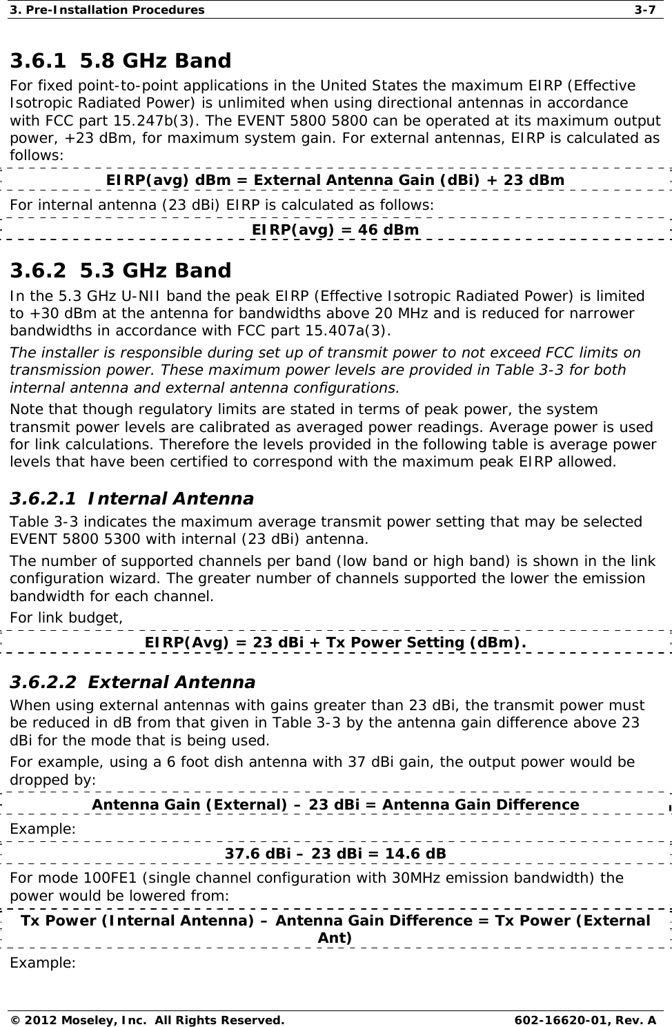 3. Pre-Installation Procedures  3-7 © 2012 Moseley, Inc.  All Rights Reserved.  602-16620-01, Rev. A 3.6.1  5.8 GHz Band  For fixed point-to-point applications in the United States the maximum EIRP (Effective Isotropic Radiated Power) is unlimited when using directional antennas in accordance with FCC part 15.247b(3). The EVENT 5800 5800 can be operated at its maximum output power, +23 dBm, for maximum system gain. For external antennas, EIRP is calculated as follows:  EIRP(avg) dBm = External Antenna Gain (dBi) + 23 dBm  For internal antenna (23 dBi) EIRP is calculated as follows:  EIRP(avg) = 46 dBm  3.6.2  5.3 GHz Band  In the 5.3 GHz U-NII band the peak EIRP (Effective Isotropic Radiated Power) is limited to +30 dBm at the antenna for bandwidths above 20 MHz and is reduced for narrower bandwidths in accordance with FCC part 15.407a(3).  The installer is responsible during set up of transmit power to not exceed FCC limits on transmission power. These maximum power levels are provided in Table 3-3 for both internal antenna and external antenna configurations.  Note that though regulatory limits are stated in terms of peak power, the system transmit power levels are calibrated as averaged power readings. Average power is used for link calculations. Therefore the levels provided in the following table is average power levels that have been certified to correspond with the maximum peak EIRP allowed.  3.6.2.1  Internal Antenna  Table 3-3 indicates the maximum average transmit power setting that may be selected EVENT 5800 5300 with internal (23 dBi) antenna.  The number of supported channels per band (low band or high band) is shown in the link configuration wizard. The greater number of channels supported the lower the emission bandwidth for each channel.  For link budget,  EIRP(Avg) = 23 dBi + Tx Power Setting (dBm).  3.6.2.2  External Antenna  When using external antennas with gains greater than 23 dBi, the transmit power must be reduced in dB from that given in Table 3-3 by the antenna gain difference above 23 dBi for the mode that is being used.  For example, using a 6 foot dish antenna with 37 dBi gain, the output power would be dropped by:  Antenna Gain (External) – 23 dBi = Antenna Gain Difference Example: 37.6 dBi – 23 dBi = 14.6 dB  For mode 100FE1 (single channel configuration with 30MHz emission bandwidth) the power would be lowered from:  Tx Power (Internal Antenna) – Antenna Gain Difference = Tx Power (External Ant) Example:  