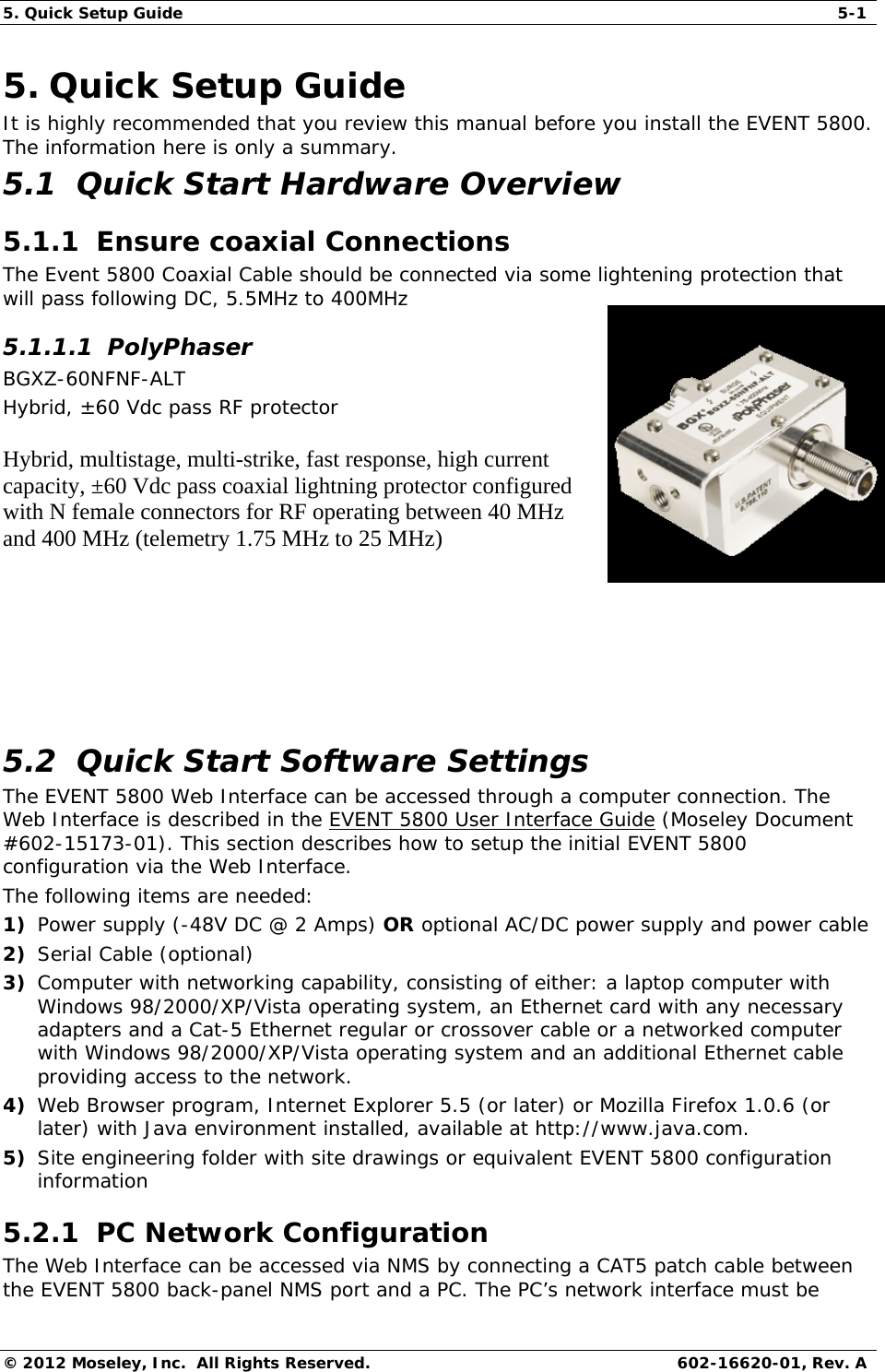5. Quick Setup Guide  5-1 © 2012 Moseley, Inc.  All Rights Reserved.  602-16620-01, Rev. A 5. Quick Setup Guide It is highly recommended that you review this manual before you install the EVENT 5800.  The information here is only a summary. 5.1  Quick Start Hardware Overview  5.1.1  Ensure coaxial Connections The Event 5800 Coaxial Cable should be connected via some lightening protection that will pass following DC, 5.5MHz to 400MHz  5.1.1.1  PolyPhaser BGXZ-60NFNF-ALT  Hybrid, ±60 Vdc pass RF protector Hybrid, multistage, multi-strike, fast response, high current capacity, ±60 Vdc pass coaxial lightning protector configured with N female connectors for RF operating between 40 MHz and 400 MHz (telemetry 1.75 MHz to 25 MHz)            5.2  Quick Start Software Settings  The EVENT 5800 Web Interface can be accessed through a computer connection. The Web Interface is described in the EVENT 5800 User Interface Guide (Moseley Document #602-15173-01). This section describes how to setup the initial EVENT 5800 configuration via the Web Interface. The following items are needed: 1) Power supply (-48V DC @ 2 Amps) OR optional AC/DC power supply and power cable  2) Serial Cable (optional) 3) Computer with networking capability, consisting of either: a laptop computer with Windows 98/2000/XP/Vista operating system, an Ethernet card with any necessary adapters and a Cat-5 Ethernet regular or crossover cable or a networked computer with Windows 98/2000/XP/Vista operating system and an additional Ethernet cable providing access to the network. 4) Web Browser program, Internet Explorer 5.5 (or later) or Mozilla Firefox 1.0.6 (or later) with Java environment installed, available at http://www.java.com. 5) Site engineering folder with site drawings or equivalent EVENT 5800 configuration information 5.2.1  PC Network Configuration  The Web Interface can be accessed via NMS by connecting a CAT5 patch cable between the EVENT 5800 back-panel NMS port and a PC. The PC’s network interface must be 