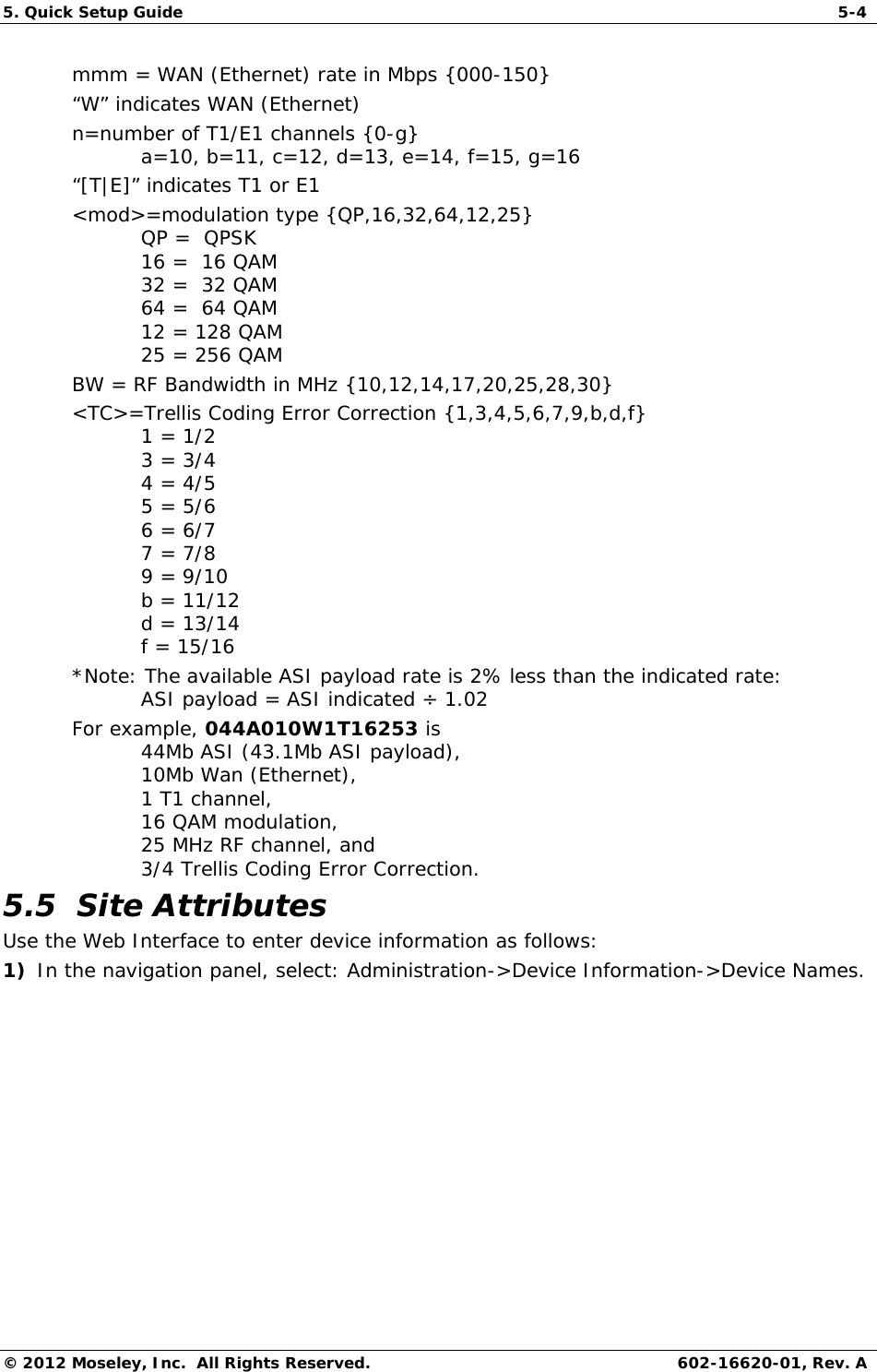 5. Quick Setup Guide   5-4 © 2012 Moseley, Inc.  All Rights Reserved.  602-16620-01, Rev. A mmm = WAN (Ethernet) rate in Mbps {000-150} “W” indicates WAN (Ethernet) n=number of T1/E1 channels {0-g}  a=10, b=11, c=12, d=13, e=14, f=15, g=16 “[T|E]” indicates T1 or E1 &lt;mod&gt;=modulation type {QP,16,32,64,12,25} QP =  QPSK 16 =  16 QAM 32 =  32 QAM 64 =  64 QAM 12 = 128 QAM 25 = 256 QAM BW = RF Bandwidth in MHz {10,12,14,17,20,25,28,30} &lt;TC&gt;=Trellis Coding Error Correction {1,3,4,5,6,7,9,b,d,f} 1 = 1/2 3 = 3/4 4 = 4/5 5 = 5/6 6 = 6/7 7 = 7/8 9 = 9/10 b = 11/12 d = 13/14 f = 15/16 *Note: The available ASI payload rate is 2% less than the indicated rate: ASI payload = ASI indicated ÷ 1.02 For example, 044A010W1T16253 is 44Mb ASI (43.1Mb ASI payload), 10Mb Wan (Ethernet), 1 T1 channel, 16 QAM modulation, 25 MHz RF channel, and 3/4 Trellis Coding Error Correction. 5.5  Site Attributes Use the Web Interface to enter device information as follows: 1) In the navigation panel, select: Administration-&gt;Device Information-&gt;Device Names.  