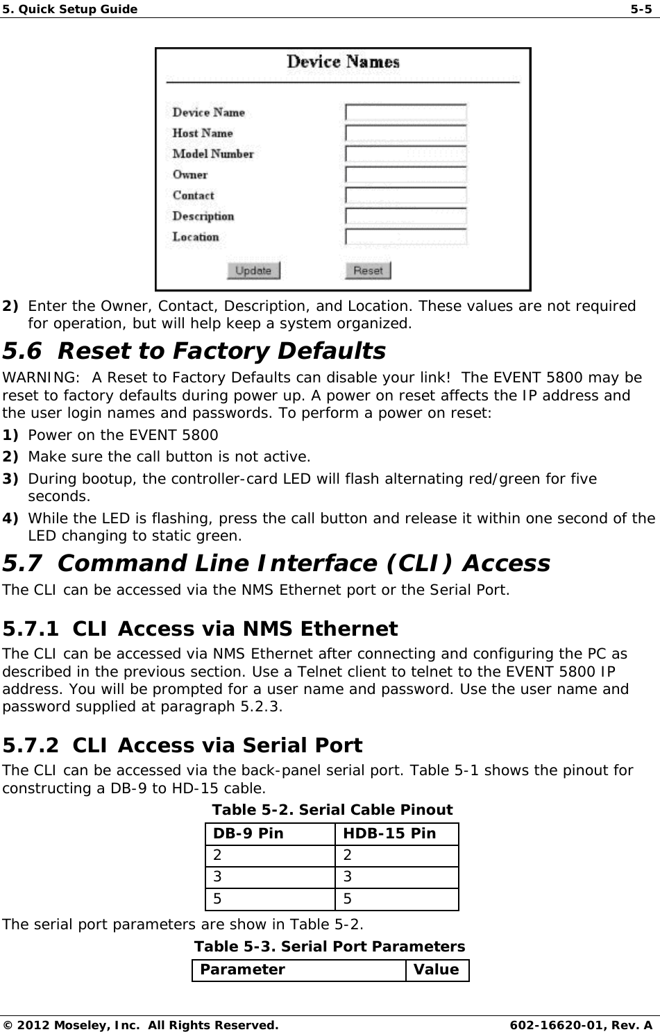 5. Quick Setup Guide   5-5 © 2012 Moseley, Inc.  All Rights Reserved.  602-16620-01, Rev. A  2) Enter the Owner, Contact, Description, and Location. These values are not required for operation, but will help keep a system organized. 5.6  Reset to Factory Defaults WARNING:  A Reset to Factory Defaults can disable your link!  The EVENT 5800 may be reset to factory defaults during power up. A power on reset affects the IP address and the user login names and passwords. To perform a power on reset: 1) Power on the EVENT 5800 2) Make sure the call button is not active. 3) During bootup, the controller-card LED will flash alternating red/green for five seconds. 4) While the LED is flashing, press the call button and release it within one second of the LED changing to static green. 5.7  Command Line Interface (CLI) Access The CLI can be accessed via the NMS Ethernet port or the Serial Port. 5.7.1  CLI Access via NMS Ethernet  The CLI can be accessed via NMS Ethernet after connecting and configuring the PC as described in the previous section. Use a Telnet client to telnet to the EVENT 5800 IP address. You will be prompted for a user name and password. Use the user name and password supplied at paragraph 5.2.3.  5.7.2  CLI Access via Serial Port  The CLI can be accessed via the back-panel serial port. Table 5-1 shows the pinout for constructing a DB-9 to HD-15 cable.   Table 5-2. Serial Cable Pinout  DB-9 Pin   HDB-15 Pin  2   2  3   3  5   5  The serial port parameters are show in Table 5-2.  Table 5-3. Serial Port Parameters  Parameter   Value  