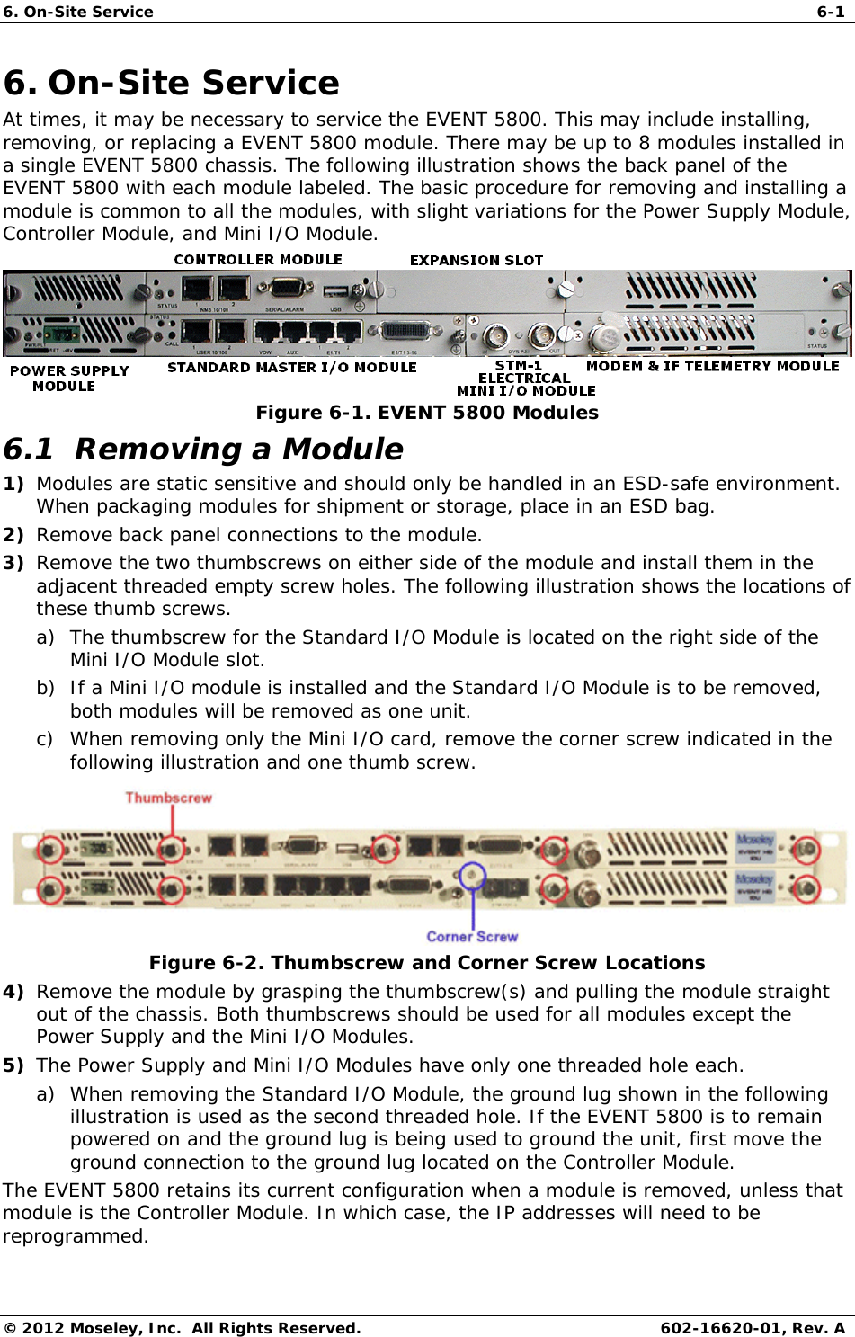 6. On-Site Service  6-1 © 2012 Moseley, Inc.  All Rights Reserved.  602-16620-01, Rev. A 6. On-Site Service At times, it may be necessary to service the EVENT 5800. This may include installing, removing, or replacing a EVENT 5800 module. There may be up to 8 modules installed in a single EVENT 5800 chassis. The following illustration shows the back panel of the EVENT 5800 with each module labeled. The basic procedure for removing and installing a module is common to all the modules, with slight variations for the Power Supply Module, Controller Module, and Mini I/O Module.   Figure 6-1. EVENT 5800 Modules 6.1  Removing a Module 1) Modules are static sensitive and should only be handled in an ESD-safe environment. When packaging modules for shipment or storage, place in an ESD bag. 2) Remove back panel connections to the module. 3) Remove the two thumbscrews on either side of the module and install them in the adjacent threaded empty screw holes. The following illustration shows the locations of these thumb screws. a) The thumbscrew for the Standard I/O Module is located on the right side of the Mini I/O Module slot. b) If a Mini I/O module is installed and the Standard I/O Module is to be removed, both modules will be removed as one unit. c) When removing only the Mini I/O card, remove the corner screw indicated in the following illustration and one thumb screw.  Figure 6-2. Thumbscrew and Corner Screw Locations 4) Remove the module by grasping the thumbscrew(s) and pulling the module straight out of the chassis. Both thumbscrews should be used for all modules except the Power Supply and the Mini I/O Modules.  5) The Power Supply and Mini I/O Modules have only one threaded hole each. a) When removing the Standard I/O Module, the ground lug shown in the following illustration is used as the second threaded hole. If the EVENT 5800 is to remain powered on and the ground lug is being used to ground the unit, first move the ground connection to the ground lug located on the Controller Module. The EVENT 5800 retains its current configuration when a module is removed, unless that module is the Controller Module. In which case, the IP addresses will need to be reprogrammed.  