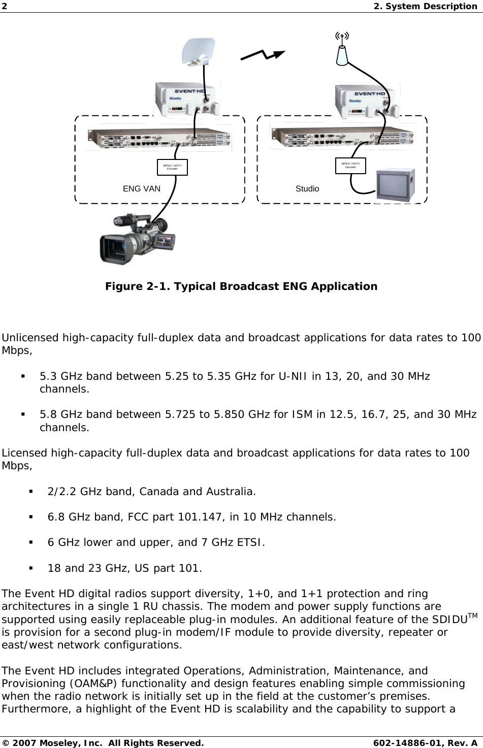 2  2. System Description © 2007 Moseley, Inc.  All Rights Reserved.  602-14886-01, Rev. A ENG VAN StudioMPEG / HDTVEncoderMPEG / HDTVDecoder Figure 2-1. Typical Broadcast ENG Application  Unlicensed high-capacity full-duplex data and broadcast applications for data rates to 100 Mbps,  5.3 GHz band between 5.25 to 5.35 GHz for U-NII in 13, 20, and 30 MHz channels.  5.8 GHz band between 5.725 to 5.850 GHz for ISM in 12.5, 16.7, 25, and 30 MHz channels. Licensed high-capacity full-duplex data and broadcast applications for data rates to 100 Mbps,  2/2.2 GHz band, Canada and Australia.  6.8 GHz band, FCC part 101.147, in 10 MHz channels.  6 GHz lower and upper, and 7 GHz ETSI.  18 and 23 GHz, US part 101. The Event HD digital radios support diversity, 1+0, and 1+1 protection and ring architectures in a single 1 RU chassis. The modem and power supply functions are supported using easily replaceable plug-in modules. An additional feature of the SDIDUTM is provision for a second plug-in modem/IF module to provide diversity, repeater or east/west network configurations. The Event HD includes integrated Operations, Administration, Maintenance, and Provisioning (OAM&amp;P) functionality and design features enabling simple commissioning when the radio network is initially set up in the field at the customer’s premises. Furthermore, a highlight of the Event HD is scalability and the capability to support a 