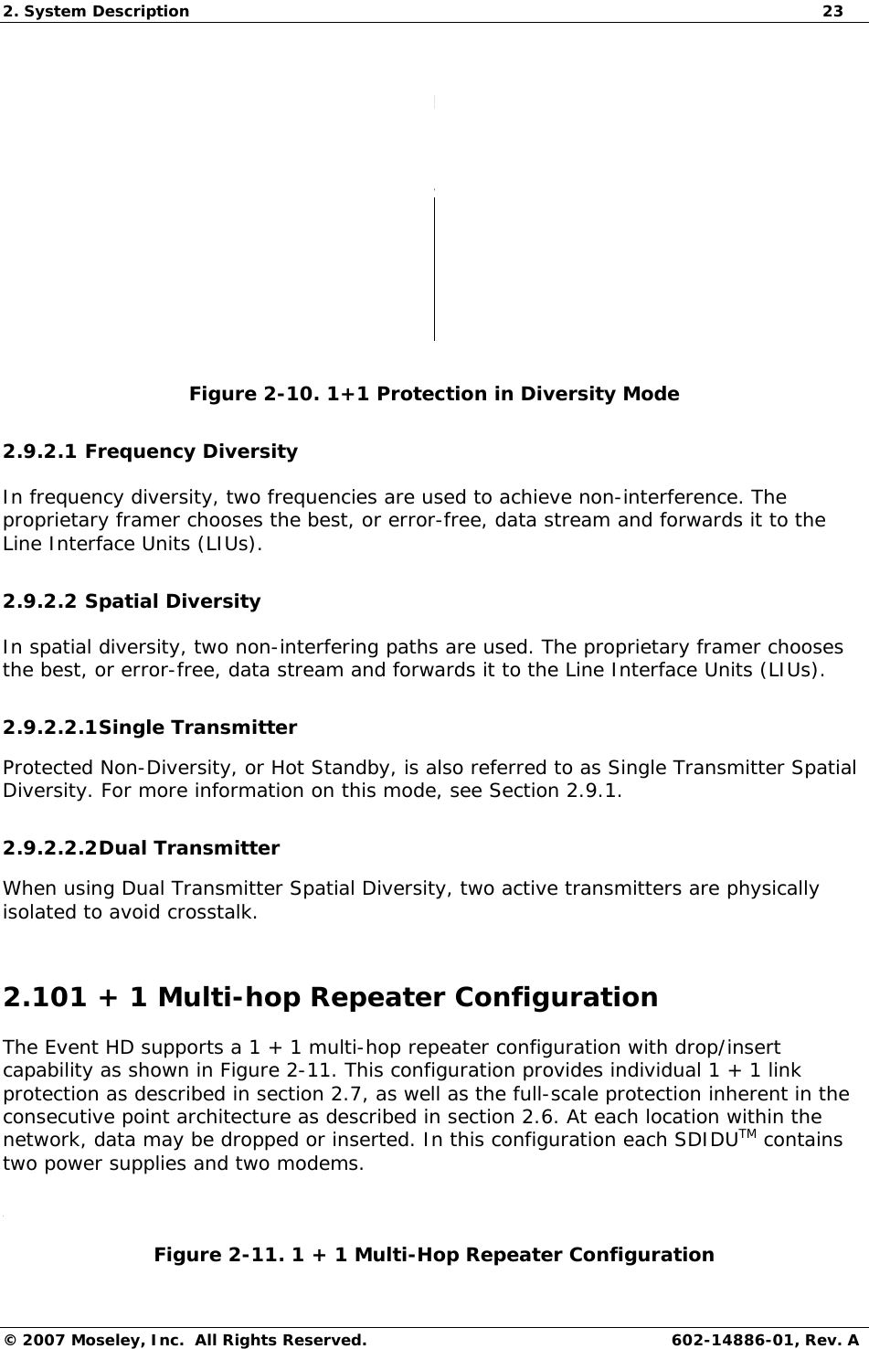 2. System Description  23 © 2007 Moseley, Inc.  All Rights Reserved. 602-14886-01, Rev. A  w Figure 2-10. 1+1 Protection in Diversity Mode 2.9.2.1 Frequency Diversity In frequency diversity, two frequencies are used to achieve non-interference. The proprietary framer chooses the best, or error-free, data stream and forwards it to the Line Interface Units (LIUs). 2.9.2.2 Spatial Diversity In spatial diversity, two non-interfering paths are used. The proprietary framer chooses the best, or error-free, data stream and forwards it to the Line Interface Units (LIUs). 2.9.2.2.1 Single Transmitter Protected Non-Diversity, or Hot Standby, is also referred to as Single Transmitter Spatial Diversity. For more information on this mode, see Section 2.9.1. 2.9.2.2.2 Dual Transmitter When using Dual Transmitter Spatial Diversity, two active transmitters are physically isolated to avoid crosstalk. 2.101 + 1 Multi-hop Repeater Configuration The Event HD supports a 1 + 1 multi-hop repeater configuration with drop/insert capability as shown in Figure 2-11. This configuration provides individual 1 + 1 link protection as described in section 2.7, as well as the full-scale protection inherent in the consecutive point architecture as described in section 2.6. At each location within the network, data may be dropped or inserted. In this configuration each SDIDUTM contains two power supplies and two modems.  Figure 2-11. 1 + 1 Multi-Hop Repeater Configuration 