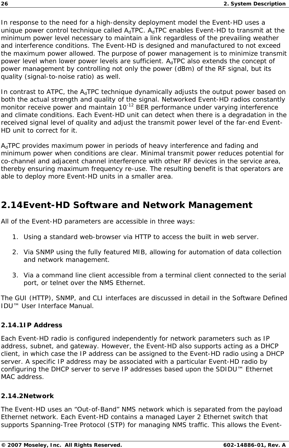 26  2. System Description © 2007 Moseley, Inc.  All Rights Reserved.  602-14886-01, Rev. A In response to the need for a high-density deployment model the Event-HD uses a unique power control technique called AdTPC. AdTPC enables Event-HD to transmit at the minimum power level necessary to maintain a link regardless of the prevailing weather and interference conditions. The Event-HD is designed and manufactured to not exceed the maximum power allowed. The purpose of power management is to minimize transmit power level when lower power levels are sufficient. AdTPC also extends the concept of power management by controlling not only the power (dBm) of the RF signal, but its quality (signal-to-noise ratio) as well. In contrast to ATPC, the AdTPC technique dynamically adjusts the output power based on both the actual strength and quality of the signal. Networked Event-HD radios constantly monitor receive power and maintain 10-12 BER performance under varying interference and climate conditions. Each Event-HD unit can detect when there is a degradation in the received signal level of quality and adjust the transmit power level of the far-end Event-HD unit to correct for it. AdTPC provides maximum power in periods of heavy interference and fading and minimum power when conditions are clear. Minimal transmit power reduces potential for co-channel and adjacent channel interference with other RF devices in the service area, thereby ensuring maximum frequency re-use. The resulting benefit is that operators are able to deploy more Event-HD units in a smaller area. 2.14Event-HD Software and Network Management All of the Event-HD parameters are accessible in three ways: 1. Using a standard web-browser via HTTP to access the built in web server. 2. Via SNMP using the fully featured MIB, allowing for automation of data collection and network management. 3. Via a command line client accessible from a terminal client connected to the serial port, or telnet over the NMS Ethernet. The GUI (HTTP), SNMP, and CLI interfaces are discussed in detail in the Software Defined IDU™ User Interface Manual. 2.14.1IP Address Each Event-HD radio is configured independently for network parameters such as IP address, subnet, and gateway. However, the Event-HD also supports acting as a DHCP client, in which case the IP address can be assigned to the Event-HD radio using a DHCP server. A specific IP address may be associated with a particular Event-HD radio by configuring the DHCP server to serve IP addresses based upon the SDIDU™ Ethernet MAC address. 2.14.2Network The Event-HD uses an “Out-of-Band” NMS network which is separated from the payload Ethernet network. Each Event-HD contains a managed Layer 2 Ethernet switch that supports Spanning-Tree Protocol (STP) for managing NMS traffic. This allows the Event-