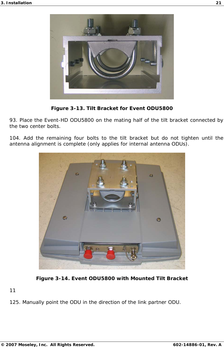 3. Installation  21 © 2007 Moseley, Inc.  All Rights Reserved.  602-14886-01, Rev. A  Figure 3-13. Tilt Bracket for Event ODU5800 93. Place the Event-HD ODU5800 on the mating half of the tilt bracket connected by the two center bolts.  104. Add the remaining four bolts to the tilt bracket but do not tighten until the antenna alignment is complete (only applies for internal antenna ODUs).   Figure 3-14. Event ODU5800 with Mounted Tilt Bracket  11 125. Manually point the ODU in the direction of the link partner ODU.    