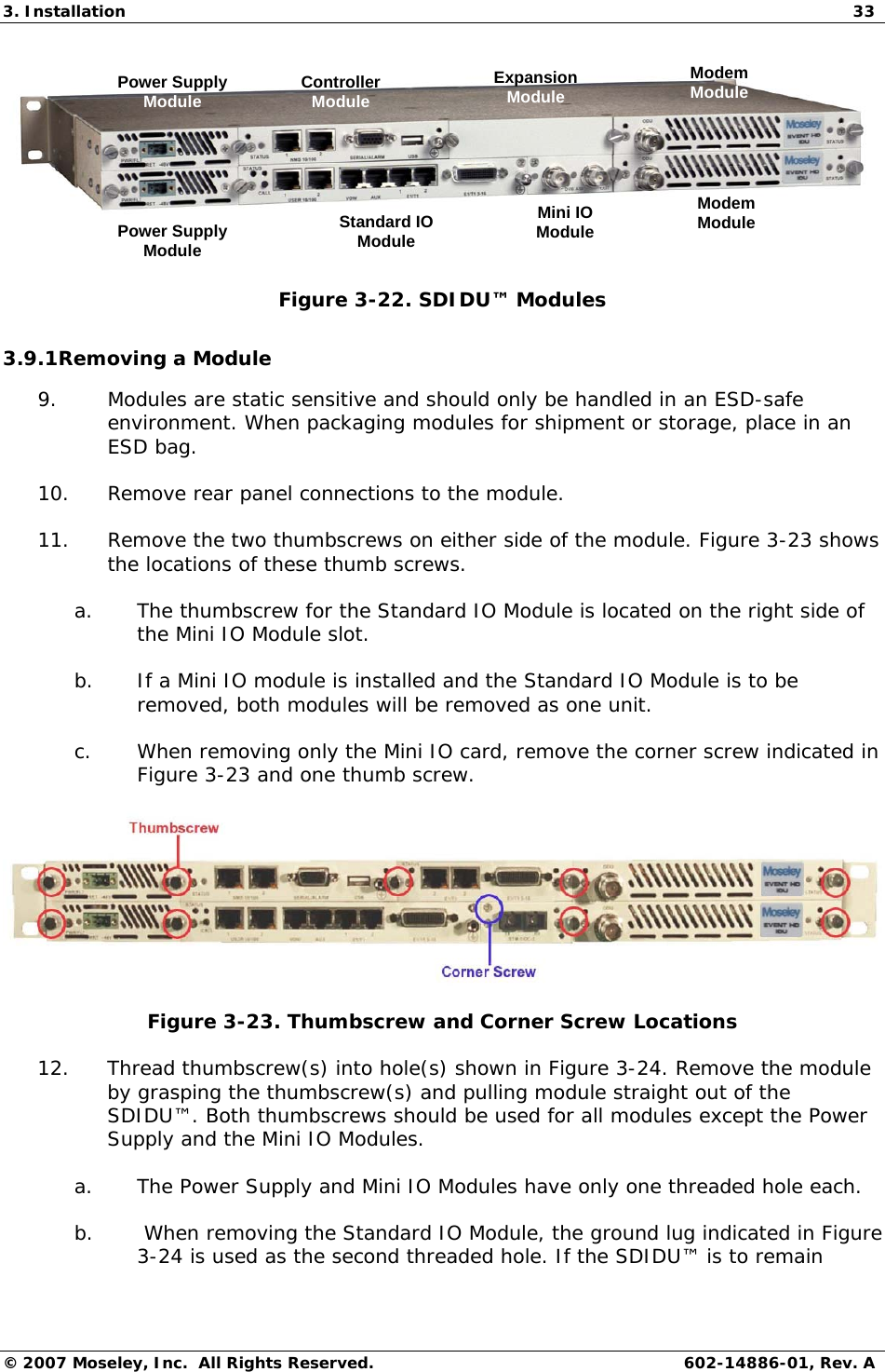 3. Installation  33 © 2007 Moseley, Inc.  All Rights Reserved.  602-14886-01, Rev. A Power Supply ModulePower Supply ModuleController ModuleStandard IO ModuleMini IO ModuleExpansion ModuleModem ModuleModem Module Figure 3-22. SDIDU™ Modules 3.9.1Removing a Module 9. Modules are static sensitive and should only be handled in an ESD-safe environment. When packaging modules for shipment or storage, place in an ESD bag. 10. Remove rear panel connections to the module. 11. Remove the two thumbscrews on either side of the module. Figure 3-23 shows the locations of these thumb screws. a. The thumbscrew for the Standard IO Module is located on the right side of the Mini IO Module slot. b. If a Mini IO module is installed and the Standard IO Module is to be removed, both modules will be removed as one unit. c. When removing only the Mini IO card, remove the corner screw indicated in Figure 3-23 and one thumb screw.  Figure 3-23. Thumbscrew and Corner Screw Locations 12. Thread thumbscrew(s) into hole(s) shown in Figure 3-24. Remove the module by grasping the thumbscrew(s) and pulling module straight out of the SDIDU™. Both thumbscrews should be used for all modules except the Power Supply and the Mini IO Modules.  a. The Power Supply and Mini IO Modules have only one threaded hole each. b.  When removing the Standard IO Module, the ground lug indicated in Figure 3-24 is used as the second threaded hole. If the SDIDU™ is to remain 