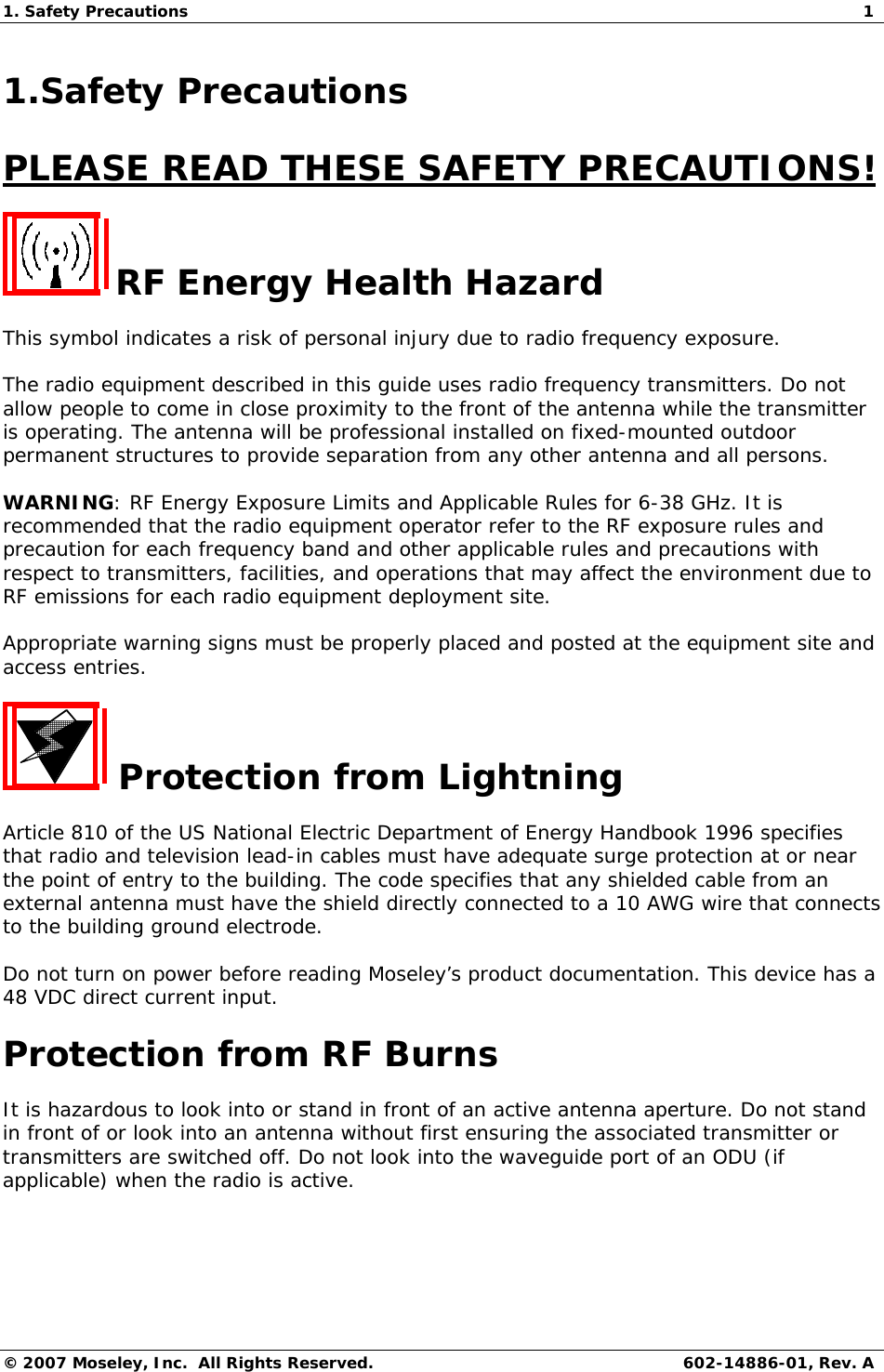 1. Safety Precautions  1 © 2007 Moseley, Inc.  All Rights Reserved. 602-14886-01, Rev. A 1.Safety Precautions PLEASE READ THESE SAFETY PRECAUTIONS!  RF Energy Health Hazard This symbol indicates a risk of personal injury due to radio frequency exposure. The radio equipment described in this guide uses radio frequency transmitters. Do not allow people to come in close proximity to the front of the antenna while the transmitter is operating. The antenna will be professional installed on fixed-mounted outdoor permanent structures to provide separation from any other antenna and all persons. WARNING: RF Energy Exposure Limits and Applicable Rules for 6-38 GHz. It is recommended that the radio equipment operator refer to the RF exposure rules and precaution for each frequency band and other applicable rules and precautions with respect to transmitters, facilities, and operations that may affect the environment due to RF emissions for each radio equipment deployment site.  Appropriate warning signs must be properly placed and posted at the equipment site and access entries.   Protection from Lightning Article 810 of the US National Electric Department of Energy Handbook 1996 specifies that radio and television lead-in cables must have adequate surge protection at or near the point of entry to the building. The code specifies that any shielded cable from an external antenna must have the shield directly connected to a 10 AWG wire that connects to the building ground electrode. Do not turn on power before reading Moseley’s product documentation. This device has a 48 VDC direct current input. Protection from RF Burns It is hazardous to look into or stand in front of an active antenna aperture. Do not stand in front of or look into an antenna without first ensuring the associated transmitter or transmitters are switched off. Do not look into the waveguide port of an ODU (if applicable) when the radio is active. 