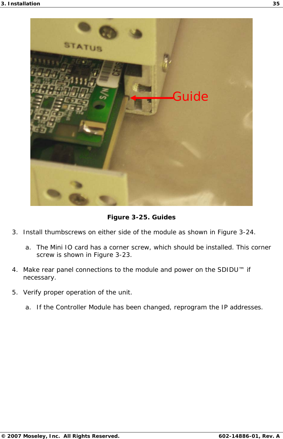 3. Installation  35 © 2007 Moseley, Inc.  All Rights Reserved.  602-14886-01, Rev. A  Figure 3-25. Guides 3. Install thumbscrews on either side of the module as shown in Figure 3-24. a. The Mini IO card has a corner screw, which should be installed. This corner screw is shown in Figure 3-23. 4. Make rear panel connections to the module and power on the SDIDU™ if necessary. 5. Verify proper operation of the unit. a. If the Controller Module has been changed, reprogram the IP addresses. Guide 