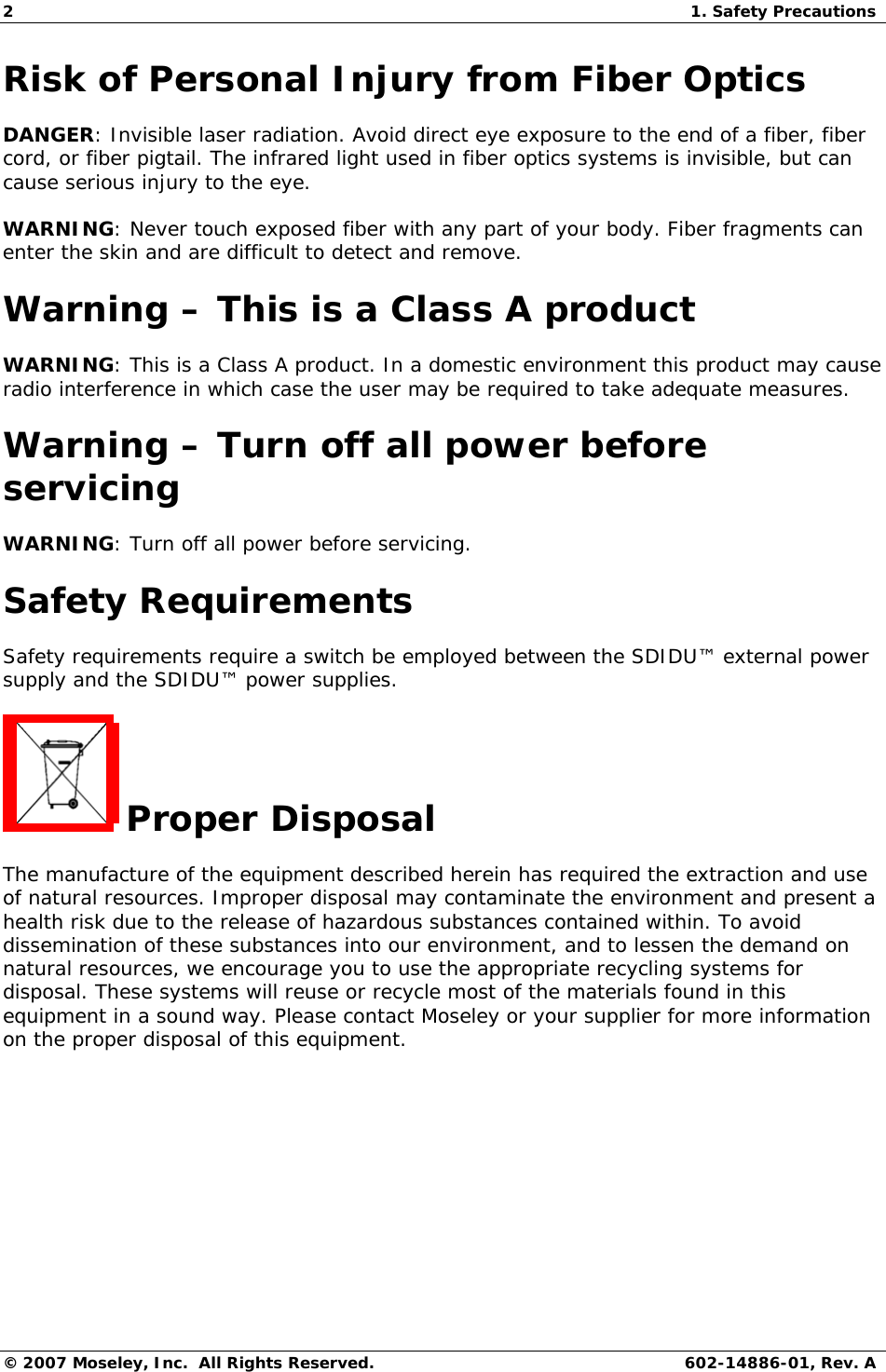 2  1. Safety Precautions © 2007 Moseley, Inc.  All Rights Reserved.  602-14886-01, Rev. A Risk of Personal Injury from Fiber Optics DANGER: Invisible laser radiation. Avoid direct eye exposure to the end of a fiber, fiber cord, or fiber pigtail. The infrared light used in fiber optics systems is invisible, but can cause serious injury to the eye. WARNING: Never touch exposed fiber with any part of your body. Fiber fragments can enter the skin and are difficult to detect and remove. Warning – This is a Class A product WARNING: This is a Class A product. In a domestic environment this product may cause radio interference in which case the user may be required to take adequate measures. Warning – Turn off all power before servicing WARNING: Turn off all power before servicing. Safety Requirements Safety requirements require a switch be employed between the SDIDU™ external power supply and the SDIDU™ power supplies.  Proper Disposal  The manufacture of the equipment described herein has required the extraction and use of natural resources. Improper disposal may contaminate the environment and present a health risk due to the release of hazardous substances contained within. To avoid dissemination of these substances into our environment, and to lessen the demand on natural resources, we encourage you to use the appropriate recycling systems for disposal. These systems will reuse or recycle most of the materials found in this equipment in a sound way. Please contact Moseley or your supplier for more information on the proper disposal of this equipment.