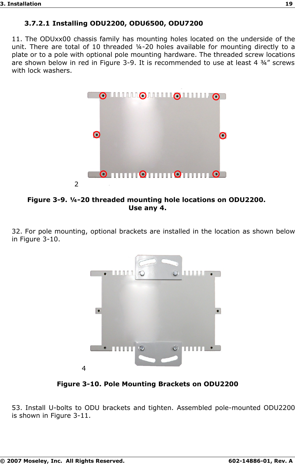 3. Installation 193.7.2.1 Installing ODU2200, ODU6500, ODU720011. The ODUxx00 chassis family has mounting holes located on the underside of the unit. There are total of 10 threaded ¼-20 holes available for mounting directly to a plate or to a pole with optional pole mounting hardware. The threaded screw locations are shown below in red in Figure 3-9. It is recommended to use at least 4 ¾” screws with lock washers.2Figure 3-9. ¼-20 threaded mounting hole locations on ODU2200. Use any 4.32. For pole mounting, optional brackets are installed in the location as shown below in Figure 3-10.4Figure 3-10. Pole Mounting Brackets on ODU220053. Install U-bolts to ODU brackets and tighten. Assembled pole-mounted ODU2200 is shown in Figure 3-11.© 2007 Moseley, Inc.  All Rights Reserved. 602-14886-01, Rev. A