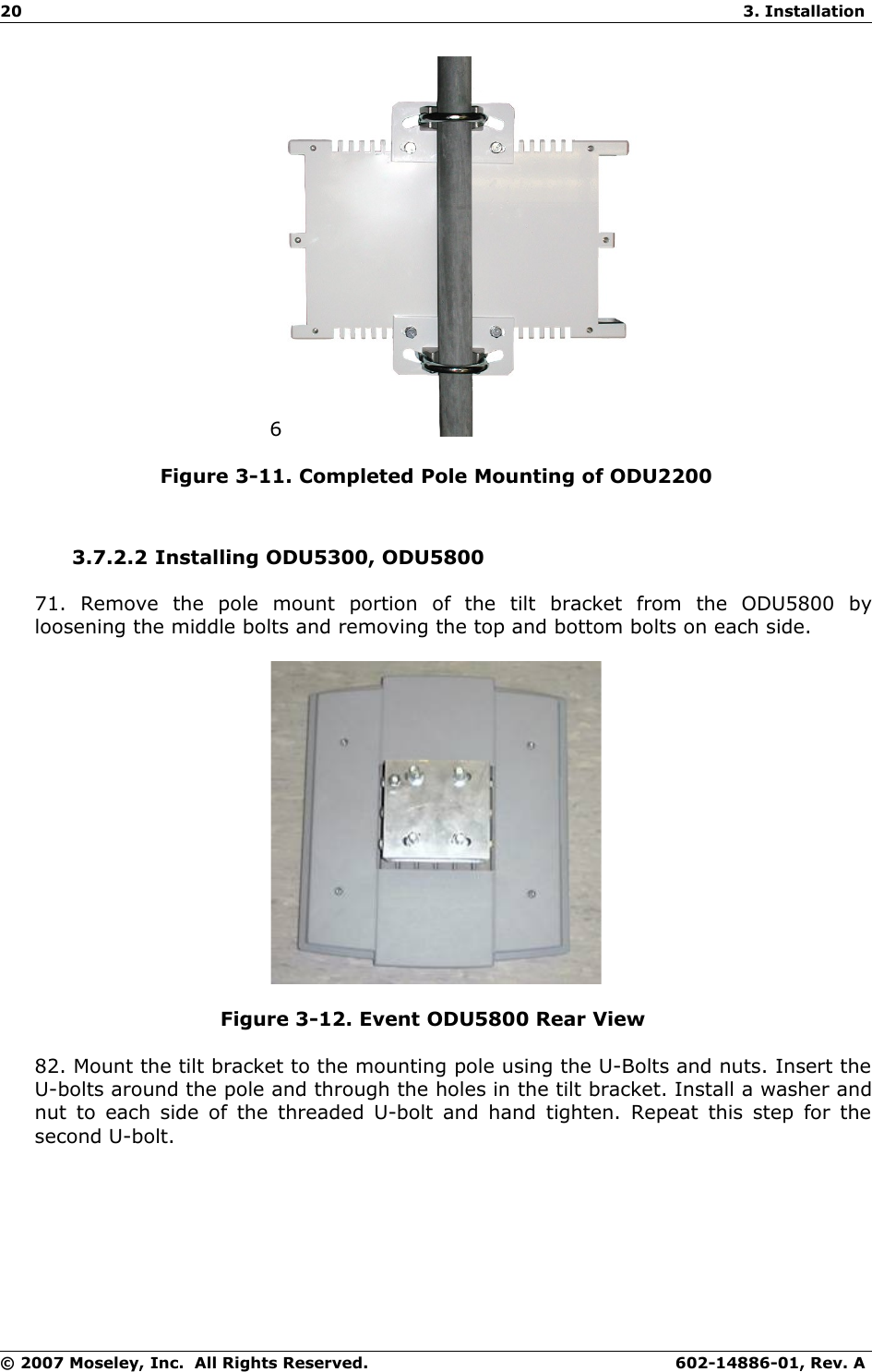20 3. Installation6Figure 3-11. Completed Pole Mounting of ODU22003.7.2.2 Installing ODU5300, ODU580071.   Remove   the   pole   mount   portion   of   the   tilt   bracket   from   the   ODU5800   by loosening the middle bolts and removing the top and bottom bolts on each side. Figure 3-12. Event ODU5800 Rear View 82. Mount the tilt bracket to the mounting pole using the U-Bolts and nuts. Insert the U-bolts around the pole and through the holes in the tilt bracket. Install a washer and nut to each side of the threaded U-bolt and hand tighten. Repeat this step for the second U-bolt. © 2007 Moseley, Inc.  All Rights Reserved. 602-14886-01, Rev. A