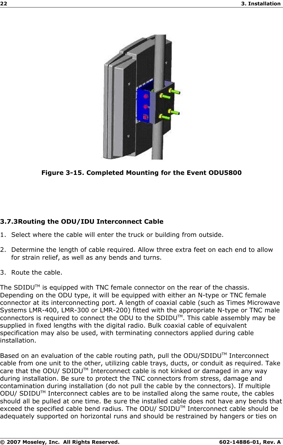 22 3. InstallationFigure 3-15. Completed Mounting for the Event ODU58003.7.3Routing the ODU/IDU Interconnect Cable1. Select where the cable will enter the truck or building from outside.2. Determine the length of cable required. Allow three extra feet on each end to allow for strain relief, as well as any bends and turns.3. Route the cable.The SDIDUTM is equipped with TNC female connector on the rear of the chassis. Depending on the ODU type, it will be equipped with either an N-type or TNC female connector at its interconnecting port. A length of coaxial cable (such as Times Microwave Systems LMR-400, LMR-300 or LMR-200) fitted with the appropriate N-type or TNC male connectors is required to connect the ODU to the SDIDUTM. This cable assembly may be supplied in fixed lengths with the digital radio. Bulk coaxial cable of equivalent specification may also be used, with terminating connectors applied during cable installation.Based on an evaluation of the cable routing path, pull the ODU/SDIDUTM Interconnect cable from one unit to the other, utilizing cable trays, ducts, or conduit as required. Take care that the ODU/ SDIDUTM Interconnect cable is not kinked or damaged in any way during installation. Be sure to protect the TNC connectors from stress, damage and contamination during installation (do not pull the cable by the connectors). If multiple ODU/ SDIDUTM Interconnect cables are to be installed along the same route, the cables should all be pulled at one time. Be sure the installed cable does not have any bends that exceed the specified cable bend radius. The ODU/ SDIDUTM Interconnect cable should be adequately supported on horizontal runs and should be restrained by hangers or ties on © 2007 Moseley, Inc.  All Rights Reserved. 602-14886-01, Rev. A