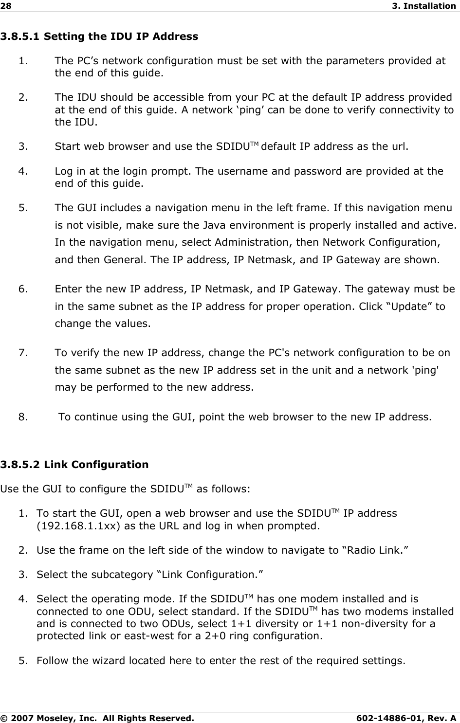 28 3. Installation3.8.5.1 Setting the IDU IP Address1. The PC’s network configuration must be set with the parameters provided at the end of this guide. 2. The IDU should be accessible from your PC at the default IP address provided at the end of this guide. A network ‘ping’ can be done to verify connectivity to the IDU. 3. Start web browser and use the SDIDUTM default IP address as the url. 4. Log in at the login prompt. The username and password are provided at the end of this guide. 5. The GUI includes a navigation menu in the left frame. If this navigation menu is not visible, make sure the Java environment is properly installed and active. In the navigation menu, select Administration, then Network Configuration, and then General. The IP address, IP Netmask, and IP Gateway are shown. 6. Enter the new IP address, IP Netmask, and IP Gateway. The gateway must be in the same subnet as the IP address for proper operation. Click “Update” to change the values. 7. To verify the new IP address, change the PC&apos;s network configuration to be on the same subnet as the new IP address set in the unit and a network &apos;ping&apos; may be performed to the new address. 8.  To continue using the GUI, point the web browser to the new IP address. 3.8.5.2 Link ConfigurationUse the GUI to configure the SDIDUTM as follows:1. To start the GUI, open a web browser and use the SDIDUTM IP address (192.168.1.1xx) as the URL and log in when prompted.2. Use the frame on the left side of the window to navigate to “Radio Link.”3. Select the subcategory “Link Configuration.”4. Select the operating mode. If the SDIDUTM has one modem installed and is connected to one ODU, select standard. If the SDIDUTM has two modems installed and is connected to two ODUs, select 1+1 diversity or 1+1 non-diversity for a protected link or east-west for a 2+0 ring configuration.5. Follow the wizard located here to enter the rest of the required settings.© 2007 Moseley, Inc.  All Rights Reserved. 602-14886-01, Rev. A