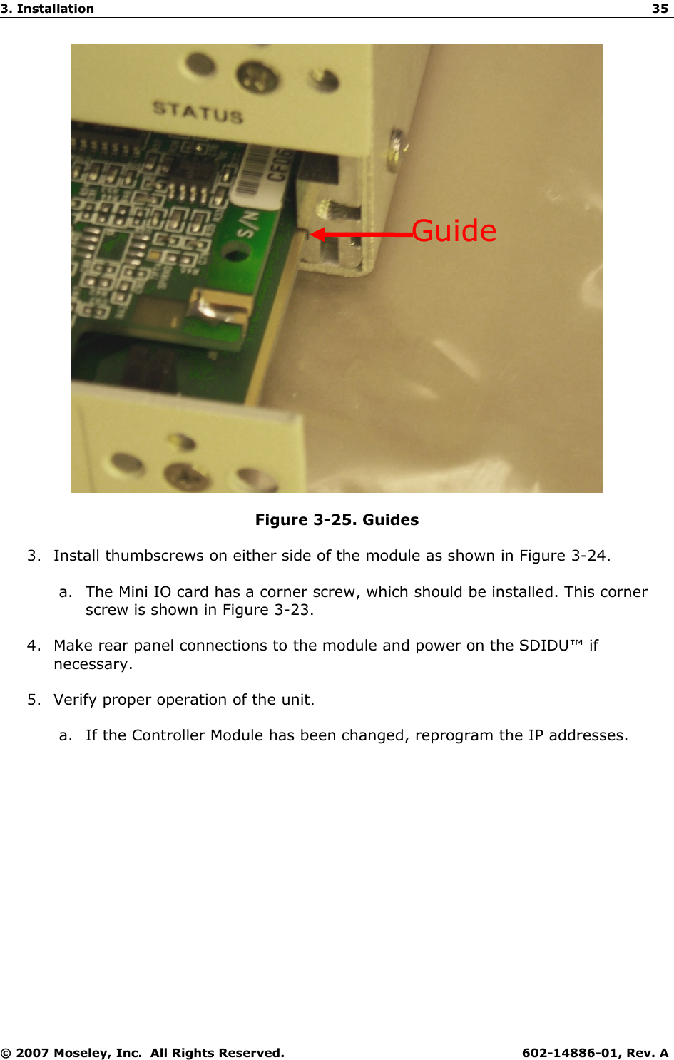 3. Installation 35Figure 3-25. Guides3. Install thumbscrews on either side of the module as shown in Figure 3-24.a. The Mini IO card has a corner screw, which should be installed. This corner screw is shown in Figure 3-23.4. Make rear panel connections to the module and power on the SDIDU™ if necessary.5. Verify proper operation of the unit.a. If the Controller Module has been changed, reprogram the IP addresses.© 2007 Moseley, Inc.  All Rights Reserved. 602-14886-01, Rev. AGuide