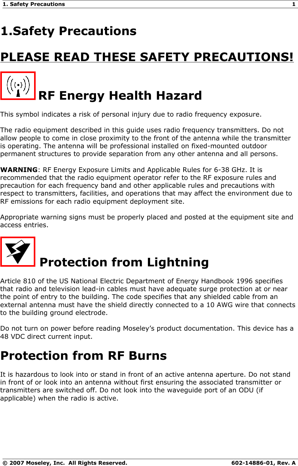 1. Safety Precautions 11.Safety PrecautionsPLEASE READ THESE SAFETY PRECAUTIONS! RF Energy Health HazardThis symbol indicates a risk of personal injury due to radio frequency exposure.The radio equipment described in this guide uses radio frequency transmitters. Do not allow people to come in close proximity to the front of the antenna while the transmitter is operating. The antenna will be professional installed on fixed-mounted outdoor permanent structures to provide separation from any other antenna and all persons.WARNING: RF Energy Exposure Limits and Applicable Rules for 6-38 GHz. It is recommended that the radio equipment operator refer to the RF exposure rules and precaution for each frequency band and other applicable rules and precautions with respect to transmitters, facilities, and operations that may affect the environment due to RF emissions for each radio equipment deployment site. Appropriate warning signs must be properly placed and posted at the equipment site and access entries.  Protection from LightningArticle 810 of the US National Electric Department of Energy Handbook 1996 specifies that radio and television lead-in cables must have adequate surge protection at or near the point of entry to the building. The code specifies that any shielded cable from an external antenna must have the shield directly connected to a 10 AWG wire that connects to the building ground electrode.Do not turn on power before reading Moseley’s product documentation. This device has a 48 VDC direct current input.Protection from RF BurnsIt is hazardous to look into or stand in front of an active antenna aperture. Do not stand in front of or look into an antenna without first ensuring the associated transmitter or transmitters are switched off. Do not look into the waveguide port of an ODU (if applicable) when the radio is active.© 2007 Moseley, Inc.  All Rights Reserved. 602-14886-01, Rev. A
