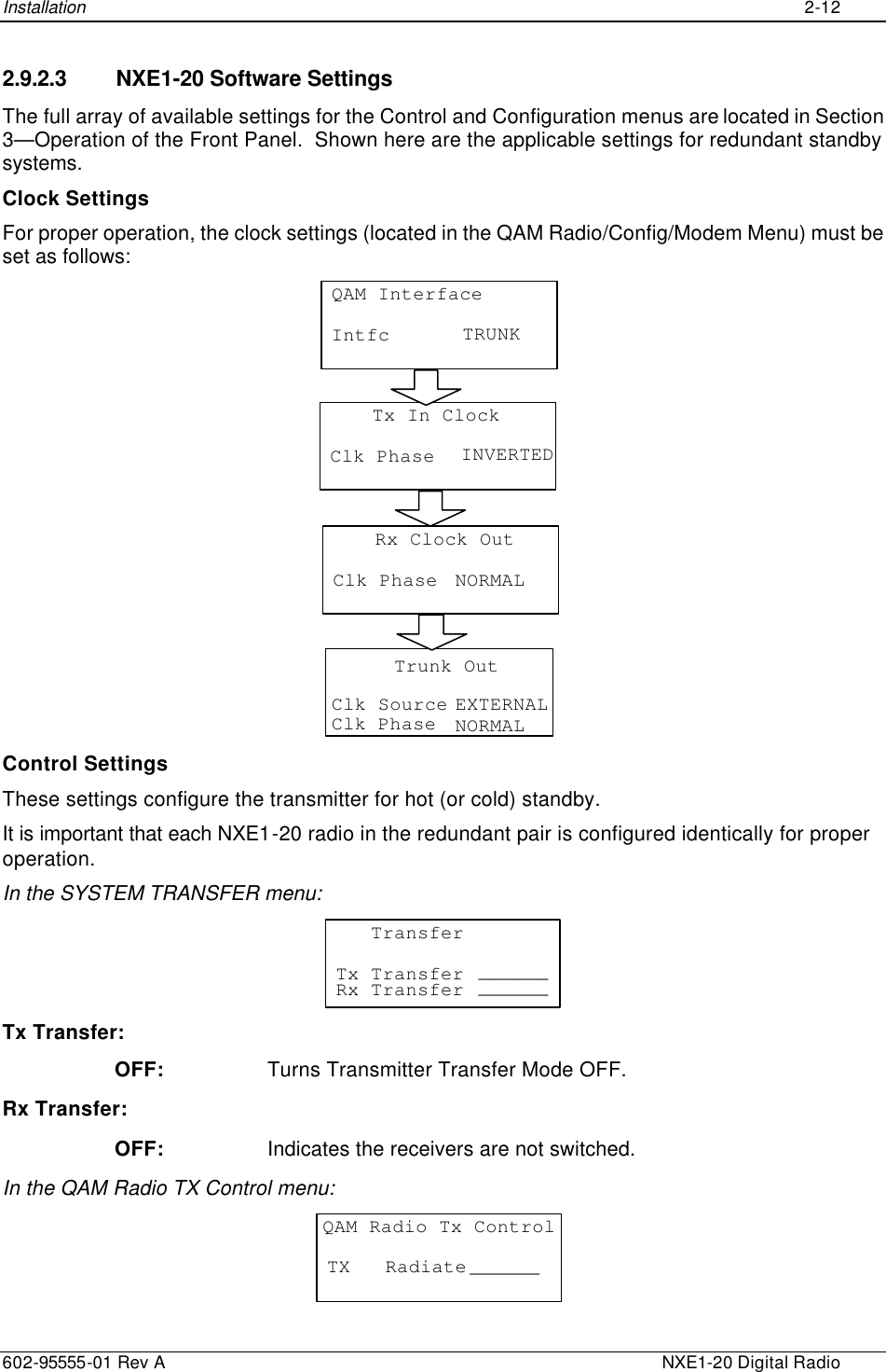 Installation    2-12  602-95555-01 Rev A    NXE1-20 Digital Radio 2.9.2.3 NXE1-20 Software Settings The full array of available settings for the Control and Configuration menus are located in Section 3—Operation of the Front Panel.  Shown here are the applicable settings for redundant standby systems. Clock Settings For proper operation, the clock settings (located in the QAM Radio/Config/Modem Menu) must be set as follows: QAM InterfaceIntfc TRUNKTx In ClockClk Phase INVERTEDRx Clock OutClk Phase NORMALTrunk OutClk SourceClk Phase EXTERNALNORMAL  Control Settings These settings configure the transmitter for hot (or cold) standby. It is important that each NXE1-20 radio in the redundant pair is configured identically for proper operation. In the SYSTEM TRANSFER menu:    TransferTx Transfer ______Rx Transfer ______  Tx Transfer: OFF: Turns Transmitter Transfer Mode OFF. Rx Transfer: OFF: Indicates the receivers are not switched. In the QAM Radio TX Control menu: QAM Radio Tx ControlTX   Radiate ______ 