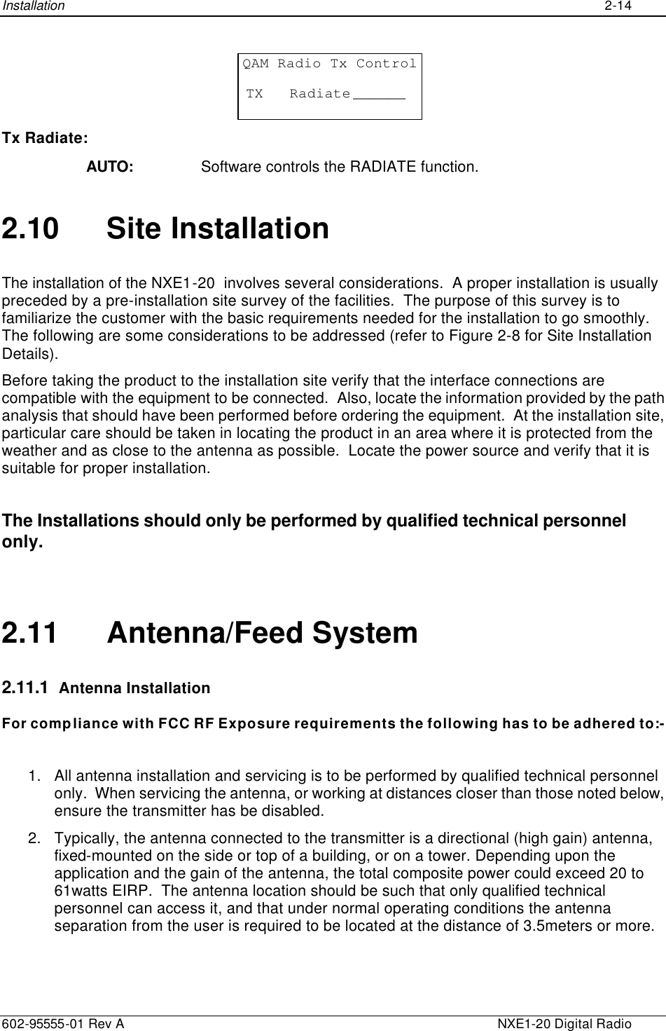 Installation    2-14  602-95555-01 Rev A    NXE1-20 Digital Radio QAM Radio Tx ControlTX   Radiate ______ Tx Radiate: AUTO: Software controls the RADIATE function. 2.10 Site Installation The installation of the NXE1-20  involves several considerations.  A proper installation is usually preceded by a pre-installation site survey of the facilities.  The purpose of this survey is to familiarize the customer with the basic requirements needed for the installation to go smoothly.  The following are some considerations to be addressed (refer to Figure 2-8 for Site Installation Details). Before taking the product to the installation site verify that the interface connections are compatible with the equipment to be connected.  Also, locate the information provided by the path analysis that should have been performed before ordering the equipment.  At the installation site, particular care should be taken in locating the product in an area where it is protected from the weather and as close to the antenna as possible.  Locate the power source and verify that it is suitable for proper installation.   The Installations should only be performed by qualified technical personnel only.  2.11 Antenna/Feed System 2.11.1  Antenna Installation  For compliance with FCC RF Exposure requirements the following has to be adhered to:-  1. All antenna installation and servicing is to be performed by qualified technical personnel only.  When servicing the antenna, or working at distances closer than those noted below, ensure the transmitter has be disabled. 2. Typically, the antenna connected to the transmitter is a directional (high gain) antenna, fixed-mounted on the side or top of a building, or on a tower. Depending upon the application and the gain of the antenna, the total composite power could exceed 20 to 61watts EIRP.  The antenna location should be such that only qualified technical personnel can access it, and that under normal operating conditions the antenna separation from the user is required to be located at the distance of 3.5meters or more. 