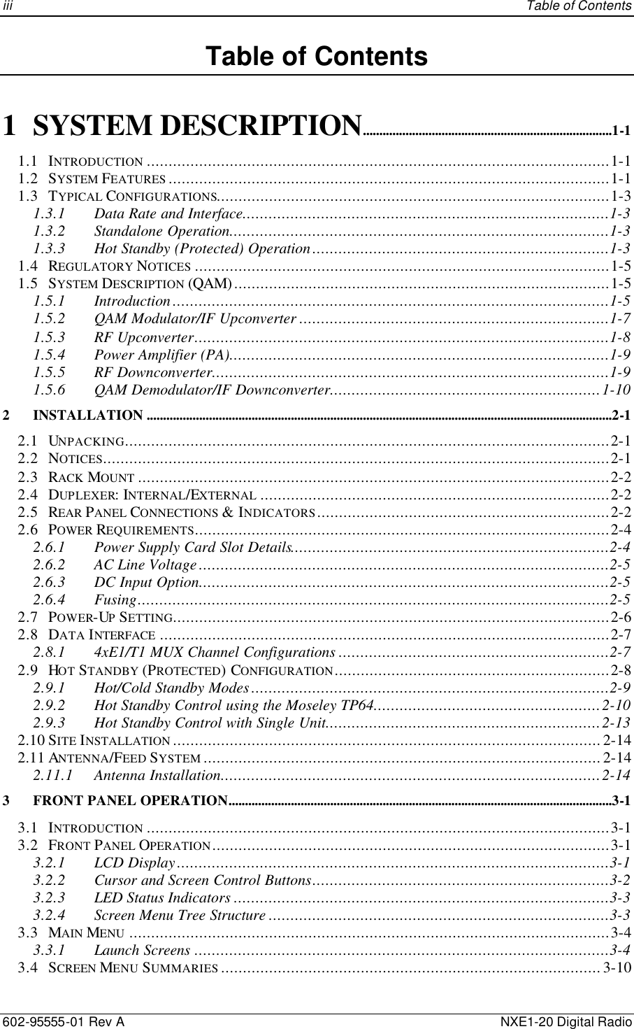 iii    Table of Contents 602-95555-01 Rev A    NXE1-20 Digital Radio Table of Contents  1 SYSTEM DESCRIPTION............................................................................1-1 1.1 INTRODUCTION ..........................................................................................................1-1 1.2 SYSTEM FEATURES .....................................................................................................1-1 1.3 TYPICAL CONFIGURATIONS..........................................................................................1-3 1.3.1 Data Rate and Interface....................................................................................1-3 1.3.2 Standalone Operation.......................................................................................1-3 1.3.3 Hot Standby (Protected) Operation....................................................................1-3 1.4 REGULATORY NOTICES ...............................................................................................1-5 1.5 SYSTEM DESCRIPTION (QAM)......................................................................................1-5 1.5.1 Introduction....................................................................................................1-5 1.5.2 QAM Modulator/IF Upconverter .......................................................................1-7 1.5.3 RF Upconverter...............................................................................................1-8 1.5.4 Power Amplifier (PA).......................................................................................1-9 1.5.5 RF Downconverter...........................................................................................1-9 1.5.6 QAM Demodulator/IF Downconverter..............................................................1-10 2 INSTALLATION ..............................................................................................................................................2-1 2.1 UNPACKING...............................................................................................................2-1 2.2 NOTICES....................................................................................................................2-1 2.3 RACK MOUNT ............................................................................................................2-2 2.4 DUPLEXER: INTERNAL/EXTERNAL ................................................................................2-2 2.5 REAR PANEL CONNECTIONS &amp; INDICATORS...................................................................2-2 2.6 POWER REQUIREMENTS...............................................................................................2-4 2.6.1 Power Supply Card Slot Details.........................................................................2-4 2.6.2 AC Line Voltage..............................................................................................2-5 2.6.3 DC Input Option..............................................................................................2-5 2.6.4 Fusing............................................................................................................2-5 2.7 POWER-UP SETTING....................................................................................................2-6 2.8 DATA INTERFACE .......................................................................................................2-7 2.8.1 4xE1/T1 MUX Channel Configurations ..............................................................2-7 2.9 HOT STANDBY (PROTECTED) CONFIGURATION...............................................................2-8 2.9.1 Hot/Cold Standby Modes..................................................................................2-9 2.9.2 Hot Standby Control using the Moseley TP64....................................................2-10 2.9.3 Hot Standby Control with Single Unit...............................................................2-13 2.10 SITE INSTALLATION ..................................................................................................2-14 2.11 ANTENNA/FEED SYSTEM ...........................................................................................2-14 2.11.1 Antenna Installation.......................................................................................2-14 3 FRONT PANEL OPERATION.....................................................................................................................3-1 3.1 INTRODUCTION ..........................................................................................................3-1 3.2 FRONT PANEL OPERATION...........................................................................................3-1 3.2.1 LCD Display...................................................................................................3-1 3.2.2 Cursor and Screen Control Buttons....................................................................3-2 3.2.3 LED Status Indicators ......................................................................................3-3 3.2.4 Screen Menu Tree Structure ..............................................................................3-3 3.3 MAIN MENU ..............................................................................................................3-4 3.3.1 Launch Screens ...............................................................................................3-4 3.4 SCREEN MENU SUMMARIES .......................................................................................3-10 