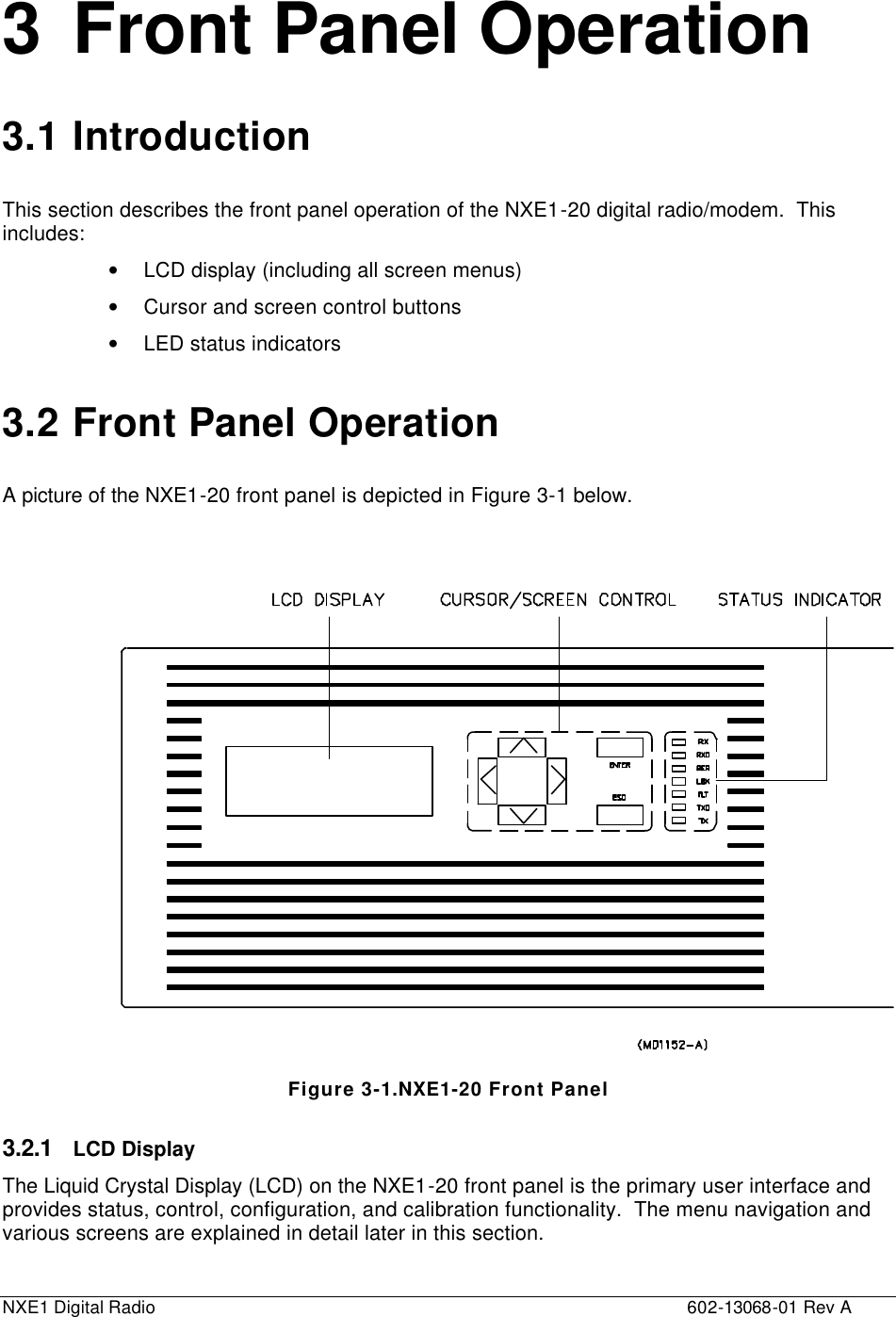  NXE1 Digital Radio    602-13068-01 Rev A 3 Front Panel Operation 3.1 Introduction This section describes the front panel operation of the NXE1-20 digital radio/modem.  This includes: • LCD display (including all screen menus) • Cursor and screen control buttons • LED status indicators 3.2 Front Panel Operation A picture of the NXE1-20 front panel is depicted in Figure 3-1 below.     Figure 3-1.NXE1-20 Front Panel 3.2.1 LCD Display The Liquid Crystal Display (LCD) on the NXE1-20 front panel is the primary user interface and provides status, control, configuration, and calibration functionality.  The menu navigation and various screens are explained in detail later in this section. 