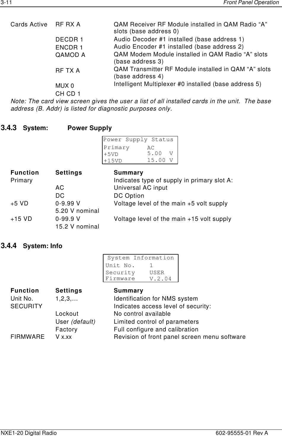 3-11    Front Panel Operation  NXE1-20 Digital Radio    602-95555-01 Rev A Cards Active RF RX A  DECDR 1 ENCDR 1 QAMOD A  RF TX A  MUX 0 CH CD 1 QAM Receiver RF Module installed in QAM Radio “A” slots (base address 0) Audio Decoder #1 installed (base address 1) Audio Encoder #1 installed (base address 2) QAM Modem Module installed in QAM Radio “A” slots (base address 3) QAM Transmitter RF Module installed in QAM “A” slots (base address 4) Intelligent Multiplexer #0 installed (base address 5) Note: The card view screen gives the user a list of all installed cards in the unit.  The base address (B. Addr) is listed for diagnostic purposes only. 3.4.3 System: Power Supply Power Supply StatusPrimary+5VD+15VDAC5.00  V15.00 V  Function Settings Summary Primary   AC DC Indicates type of supply in primary slot A: Universal AC input DC Option +5 VD 0-9.99 V 5.20 V nominal Voltage level of the main +5 volt supply +15 VD 0-99.9 V 15.2 V nominal Voltage level of the main +15 volt supply 3.4.4 System: Info System InformationSecurityFirmware USERV.2.04Unit No. 1 Function Settings Summary Unit No. 1,2,3,… Identification for NMS system SECURITY   Lockout User (default)  Factory Indicates access level of security: No control available Limited control of parameters Full configure and calibration FIRMWARE V x.xx Revision of front panel screen menu software 