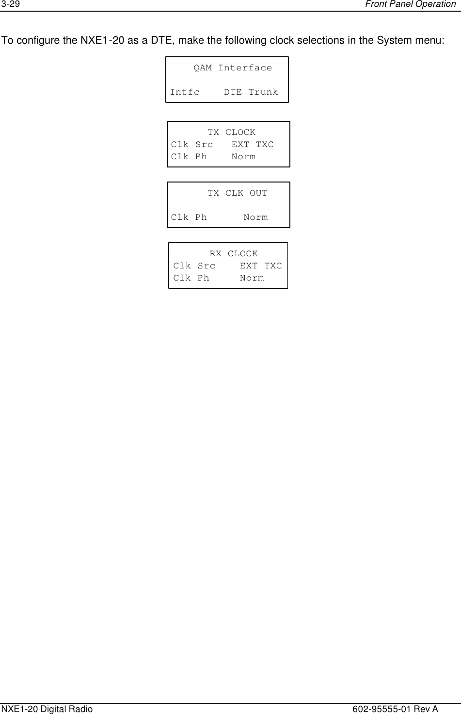 3-29    Front Panel Operation  NXE1-20 Digital Radio    602-95555-01 Rev A To configure the NXE1-20 as a DTE, make the following clock selections in the System menu: TX CLOCKClk Src   EXT TXCClk Ph    NormTX CLK OUTClk Ph NormRX CLOCKClk Src    EXT TXCClk Ph     Norm    QAM InterfaceIntfc    DTE Trunk 