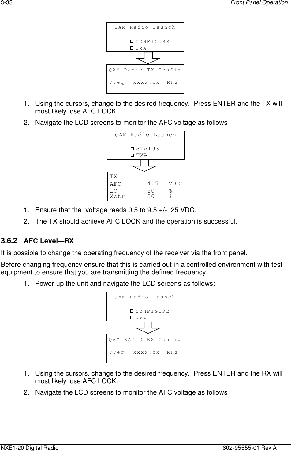 3-33    Front Panel Operation  NXE1-20 Digital Radio    602-95555-01 Rev A CONFIGUREQAM Radio LaunchTXAFreqQAM Radio TX ConfigMHzxxxx.xx 1. Using the cursors, change to the desired frequency.  Press ENTER and the TX will most likely lose AFC LOCK. 2. Navigate the LCD screens to monitor the AFC voltage as follows STATUSQAM Radio LaunchTXAAFC VDCTX%LOXctr %50504.5 1. Ensure that the  voltage reads 0.5 to 9.5 +/- .25 VDC. 2. The TX should achieve AFC LOCK and the operation is successful. 3.6.2 AFC Level—RX It is possible to change the operating frequency of the receiver via the front panel.   Before changing frequency ensure that this is carried out in a controlled environment with test equipment to ensure that you are transmitting the defined frequency: 1. Power-up the unit and navigate the LCD screens as follows: CONFIGUREQAM Radio LaunchRXAFreqQAM RADIO RX ConfigMHzxxxx.xx 1. Using the cursors, change to the desired frequency.  Press ENTER and the RX will most likely lose AFC LOCK. 2. Navigate the LCD screens to monitor the AFC voltage as follows 