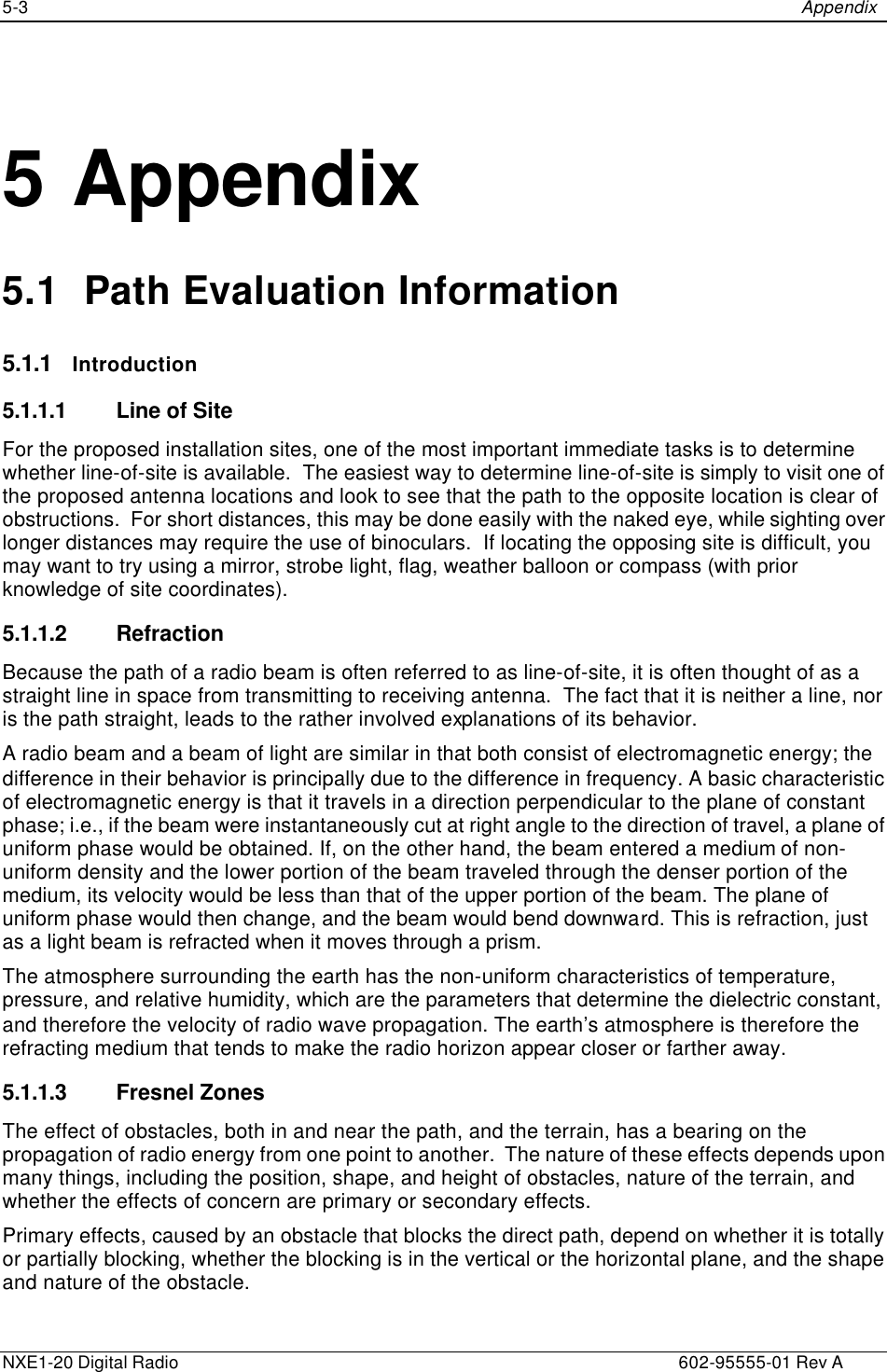 5-3    Appendix  NXE1-20 Digital Radio    602-95555-01 Rev A   5 Appendix 5.1  Path Evaluation Information 5.1.1 Introduction 5.1.1.1 Line of Site For the proposed installation sites, one of the most important immediate tasks is to determine whether line-of-site is available.  The easiest way to determine line-of-site is simply to visit one of the proposed antenna locations and look to see that the path to the opposite location is clear of obstructions.  For short distances, this may be done easily with the naked eye, while sighting over longer distances may require the use of binoculars.  If locating the opposing site is difficult, you may want to try using a mirror, strobe light, flag, weather balloon or compass (with prior knowledge of site coordinates). 5.1.1.2 Refraction Because the path of a radio beam is often referred to as line-of-site, it is often thought of as a straight line in space from transmitting to receiving antenna.  The fact that it is neither a line, nor is the path straight, leads to the rather involved explanations of its behavior. A radio beam and a beam of light are similar in that both consist of electromagnetic energy; the difference in their behavior is principally due to the difference in frequency. A basic characteristic of electromagnetic energy is that it travels in a direction perpendicular to the plane of constant phase; i.e., if the beam were instantaneously cut at right angle to the direction of travel, a plane of uniform phase would be obtained. If, on the other hand, the beam entered a medium of non-uniform density and the lower portion of the beam traveled through the denser portion of the medium, its velocity would be less than that of the upper portion of the beam. The plane of uniform phase would then change, and the beam would bend downward. This is refraction, just as a light beam is refracted when it moves through a prism. The atmosphere surrounding the earth has the non-uniform characteristics of temperature, pressure, and relative humidity, which are the parameters that determine the dielectric constant, and therefore the velocity of radio wave propagation. The earth’s atmosphere is therefore the refracting medium that tends to make the radio horizon appear closer or farther away.  5.1.1.3 Fresnel Zones The effect of obstacles, both in and near the path, and the terrain, has a bearing on the propagation of radio energy from one point to another.  The nature of these effects depends upon many things, including the position, shape, and height of obstacles, nature of the terrain, and whether the effects of concern are primary or secondary effects. Primary effects, caused by an obstacle that blocks the direct path, depend on whether it is totally or partially blocking, whether the blocking is in the vertical or the horizontal plane, and the shape and nature of the obstacle. 