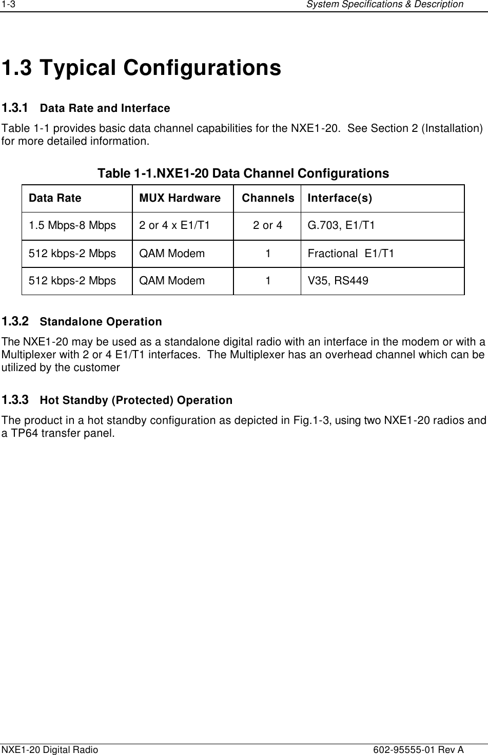 1-3    System Specifications &amp; Description  NXE1-20 Digital Radio    602-95555-01 Rev A 1.3 Typical Configurations 1.3.1 Data Rate and Interface Table 1-1 provides basic data channel capabilities for the NXE1-20.  See Section 2 (Installation) for more detailed information. Table 1-1.NXE1-20 Data Channel Configurations Data Rate MUX Hardware Channels Interface(s) 1.5 Mbps-8 Mbps 2 or 4 x E1/T1  2 or 4 G.703, E1/T1 512 kbps-2 Mbps QAM Modem 1 Fractional  E1/T1 512 kbps-2 Mbps QAM Modem 1 V35, RS449 1.3.2 Standalone Operation The NXE1-20 may be used as a standalone digital radio with an interface in the modem or with a Multiplexer with 2 or 4 E1/T1 interfaces.  The Multiplexer has an overhead channel which can be utilized by the customer 1.3.3 Hot Standby (Protected) Operation The product in a hot standby configuration as depicted in Fig.1-3, using two NXE1-20 radios and a TP64 transfer panel.  