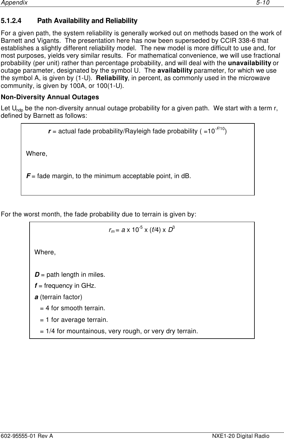 Appendix     5-10 602-95555-01 Rev A    NXE1-20 Digital Radio 5.1.2.4 Path Availability and Reliability For a given path, the system reliability is generally worked out on methods based on the work of Barnett and Vigants.  The presentation here has now been superseded by CCIR 338-6 that establishes a slightly different reliability model.  The new model is more difficult to use and, for most purposes, yields very similar results.  For mathematical convenience, we will use fractional probability (per unit) rather than percentage probability, and will deal with the unavailability or outage parameter, designated by the symbol U.  The availability parameter, for which we use the symbol A, is given by (1-U).  Reliability, in percent, as commonly used in the microwave community, is given by 100A, or 100(1-U).  Non-Diversity Annual Outages Let Undp be the non-diversity annual outage probability for a given path.  We start with a term r, defined by Barnett as follows: r = actual fade probability/Rayleigh fade probability ( =10-F/10)  Where,  F = fade margin, to the minimum acceptable point, in dB.   For the worst month, the fade probability due to terrain is given by: rm = a x 10-5 x (f/4) x D3  Where,  D = path length in miles. f = frequency in GHz. a (terrain factor)    = 4 for smooth terrain.    = 1 for average terrain.    = 1/4 for mountainous, very rough, or very dry terrain. 