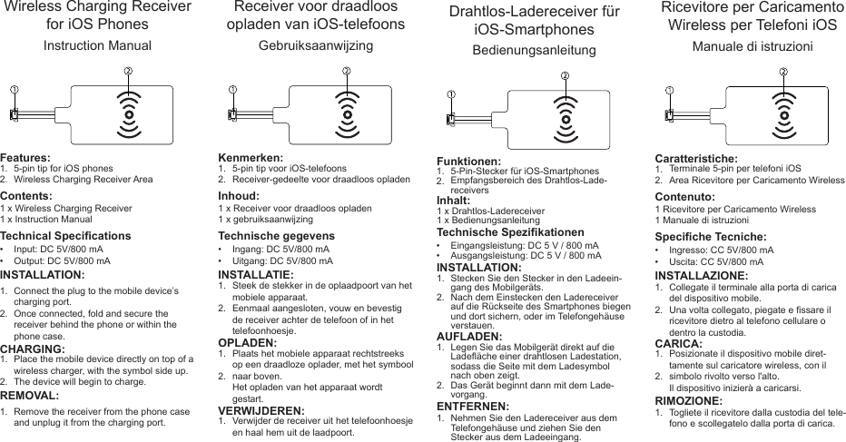 1.2. INSTALLATION:Connect the plug to the mobile device’s charging port.Once connected, fold and secure the receiver behind the phone or within the phone case.Wireless Charging Receiver for iOS PhonesInstruction Manual1 x Wireless Charging Receiver1 x Instruction ManualInput: DC 5V/800 mAOutput: DC 5V/800 mA5-pin tip for iOS phonesWireless Charging Receiver Area1.2.••Contents:Features:Technical Specications1.2.CHARGING:Place the mobile device directly on top of a wireless charger, with the symbol side up. The device will begin to charge.REMOVAL:Remove the receiver from the phone case and unplug it from the charging port.1.1.2. INSTALLATIE:Steek de stekker in de oplaadpoort van het mobiele apparaat.Eenmaal aangesloten, vouw en bevestig de receiver achter de telefoon of in het telefoonhoesje. Receiver voor draadloos opladen van iOS-telefoonsGebruiksaanwijzing1 x Receiver voor draadloos opladen1 x gebruiksaanwijzingIngang: DC 5V/800 mAUitgang: DC 5V/800 mA5-pin tip voor iOS-telefoonsReceiver-gedeelte voor draadloos opladen1.2.••Inhoud:Kenmerken:Technische gegevens1.2.OPLADEN:Plaats het mobiele apparaat rechtstreeks op een draadloze oplader, met het symbool naar boven. Het opladen van het apparaat wordt gestart.VERWIJDEREN:Verwijder de receiver uit het telefoonhoesje en haal hem uit de laadpoort. 1.1.2. INSTALLATION:Stecken Sie den Stecker in den Ladeein-gang des Mobilgeräts.Nach dem Einstecken den Ladereceiver auf die Rückseite des Smartphones biegen und dort sichern, oder im Telefongehäuse verstauen.Drahtlos-Ladereceiver für iOS-SmartphonesBedienungsanleitung1 x Drahtlos-Ladereceiver1 x BedienungsanleitungEingangsleistung: DC 5 V / 800 mAAusgangsleistung: DC 5 V / 800 mA5-Pin-Stecker für iOS-SmartphonesEmpfangsbereich des Drahtlos-Lade-receivers1.2.••Inhalt:Funktionen:Technische Spezikationen1.2.AUFLADEN:Legen Sie das Mobilgerät direkt auf die Ladeäche einer drahtlosen Ladestation, sodass die Seite mit dem Ladesymbol nach oben zeigt. Das Gerät beginnt dann mit dem Lade-vorgang.ENTFERNEN:Nehmen Sie den Ladereceiver aus dem Telefongehäuse und ziehen Sie den Stecker aus dem Ladeeingang.1.1.2. INSTALLAZIONE:Collegate il terminale alla porta di carica del dispositivo mobile.Una volta collegato, piegate e ssare il ricevitore dietro al telefono cellulare o dentro la custodia.Ricevitore per Caricamento Wireless per Telefoni iOSManuale di istruzioni1 Ricevitore per Caricamento Wireless1 Manuale di istruzioniIngresso: CC 5V/800 mAUscita: CC 5V/800 mATerminale 5-pin per telefoni iOSArea Ricevitore per Caricamento Wireless1.2.••Contenuto:Caratteristiche:Speciche Tecniche:1.2.CARICA:Posizionate il dispositivo mobile diret-tamente sul caricatore wireless, con il simbolo rivolto verso l&apos;alto. Il dispositivo inizierà a caricarsi.RIMOZIONE:Togliete il ricevitore dalla custodia del tele-fono e scollegatelo dalla porta di carica.1.