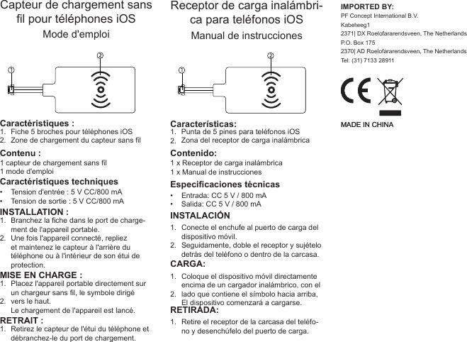 1.2. INSTALLATION :Branchez la che dans le port de charge-ment de l&apos;appareil portable.Une fois l&apos;appareil connecté, repliez et maintenez le capteur à l&apos;arrière du téléphone ou à l&apos;intérieur de son étui de protection.Capteur de chargement sans l pour téléphones iOSMode d&apos;emploi1 capteur de chargement sans l1 mode d&apos;emploiTension d&apos;entrée : 5 V CC/800 mATension de sortie : 5 V CC/800 mAFiche 5 broches pour téléphones iOSZone de chargement du capteur sans l1.2.••Contenu :Caractéristiques :Caractéristiques techniques1.2.MISE EN CHARGE :Placez l&apos;appareil portable directement sur un chargeur sans l, le symbole dirigé vers le haut. Le chargement de l&apos;appareil est lancé.RETRAIT :Retirez le capteur de l&apos;étui du téléphone et débranchez-le du port de chargement.1.1.2. INSTALACIÓNConecte el enchufe al puerto de carga del dispositivo móvil.Seguidamente, doble el receptor y sujételo detrás del teléfono o dentro de la carcasa.Receptor de carga inalámbri-ca para teléfonos iOSManual de instrucciones1 x Receptor de carga inalámbrica1 x Manual de instruccionesEntrada: CC 5 V / 800 mASalida: CC 5 V / 800 mAPunta de 5 pines para teléfonos iOSZona del receptor de carga inalámbrica1.2.••Contenido:Características:Especicaciones técnicas1.2.CARGA:Coloque el dispositivo móvil directamente encima de un cargador inalámbrico, con el lado que contiene el símbolo hacia arriba, El dispositivo comenzará a cargarse.RETIRADA:Retire el receptor de la carcasa del teléfo-no y desenchúfelo del puerto de carga.1.IMPORTED BY:PF Concept International B.V.Kabelweg12371| DX Roelofararendsveen, The NetherlandsP.O. Box 1752370| AD Roelofararendsveen, The NetherlandsTel: (31) 7133 28911MADE IN CHINAMADE IN CHINA